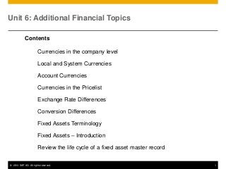 Unit 6: Additional Financial Topics
Contents

Currencies in the company level
Local and System Currencies
Account Currencies
Currencies in the Pricelist
Exchange Rate Differences
Conversion Differences
Fixed Assets Terminology
Fixed Assets – Introduction
Review the life cycle of a fixed asset master record
© 2013 SAP AG. All rights reserved.

1

 