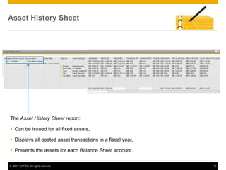 © 2013 SAP AG. All rights reserved. 15
Asset History Sheet
The Asset History Sheet report:
 Can be issued for all fixed assets,
 Displays all posted asset transactions in a fiscal year,
 Presents the assets for each Balance Sheet account..
 