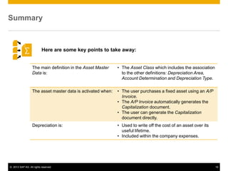 © 2013 SAP AG. All rights reserved. 16
Summary
The main definition in the Asset Master
Data is:
• The Asset Class which includes the association
to the other definitions: Depreciation Area,
Account Determination and Depreciation Type.
The asset master data is activated when: • The user purchases a fixed asset using an A/P
Invoice.
• The A/P Invoice automatically generates the
Capitalization document.
• The user can generate the Capitalization
document directly.
Depreciation is: • Used to write off the cost of an asset over its
useful lifetime.
• Included within the company expenses.
Here are some key points to take away:
 