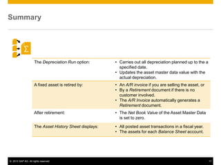 © 2013 SAP AG. All rights reserved. 17
Summary
The Depreciation Run option: • Carries out all depreciation planned up to the a
specified date.
• Updates the asset master data value with the
actual depreciation.
A fixed asset is retired by: • An A/R invoice if you are selling the asset, or
• By a Retirement document if there is no
customer involved.
• The A/R Invoice automatically generates a
Retirement document.
After retirement: • The Net Book Value of the Asset Master Data
is set to zero.
The Asset History Sheet displays: • All posted asset transactions in a fiscal year.
• The assets for each Balance Sheet account.
 