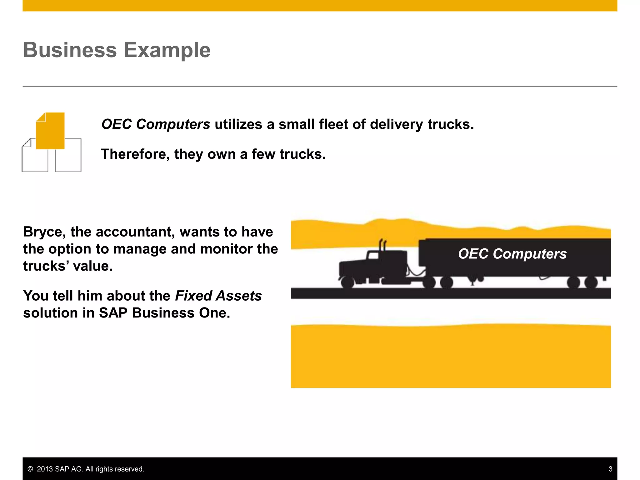Business Example

OEC Computers utilizes a small fleet of delivery trucks.
Therefore, they own a few trucks.

Bryce, the accountant, wants to have
the option to manage and monitor the
trucks’ value.

OEC Computers

You tell him about the Fixed Assets
solution in SAP Business One.

© 2013 SAP AG. All rights reserved.

3

 