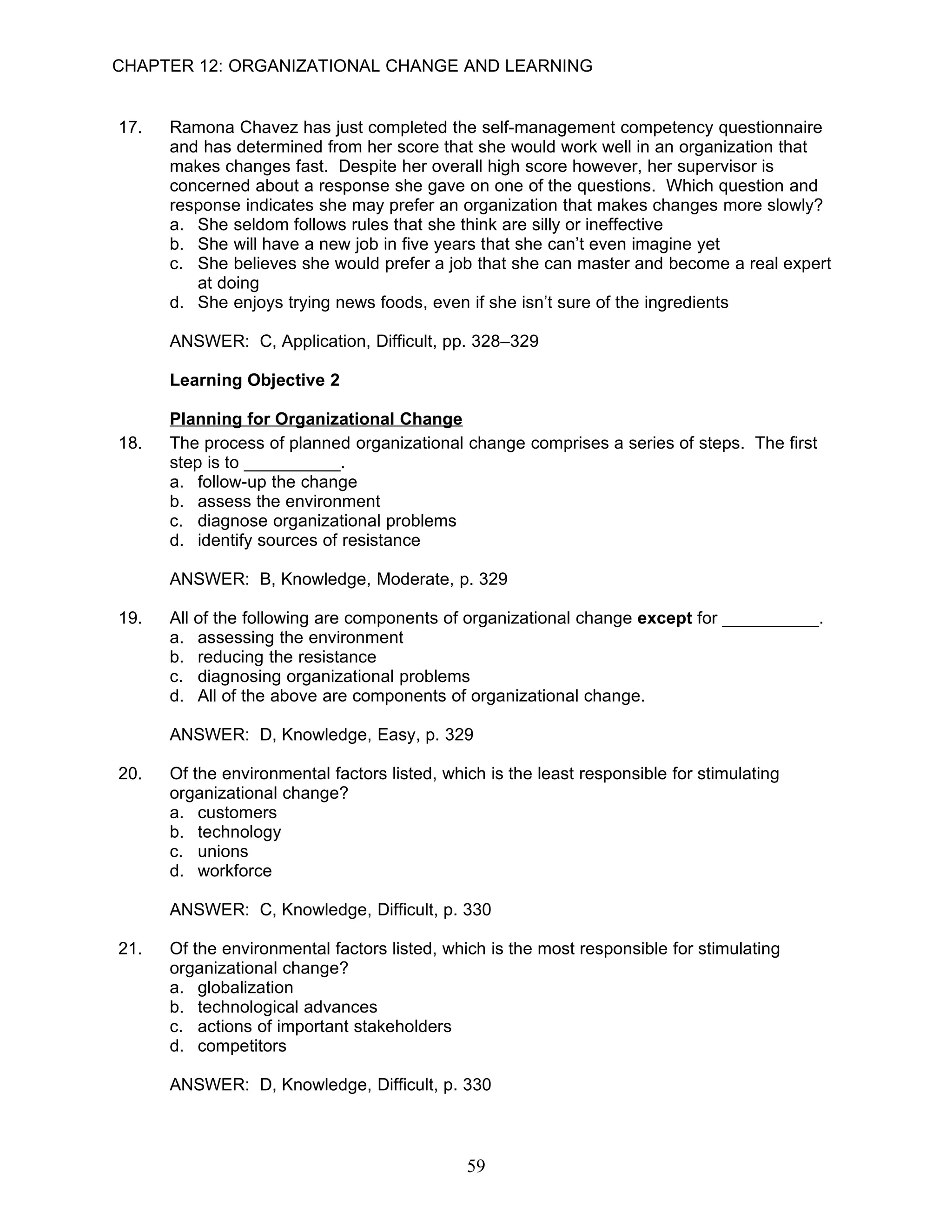 CHAPTER 12: ORGANIZATIONAL CHANGE AND LEARNING


17.   Ramona Chavez has just completed the self-management competency questionnaire
      and has determined from her score that she would work well in an organization that
      makes changes fast. Despite her overall high score however, her supervisor is
      concerned about a response she gave on one of the questions. Which question and
      response indicates she may prefer an organization that makes changes more slowly?
      a. She seldom follows rules that she think are silly or ineffective
      b. She will have a new job in five years that she can’t even imagine yet
      c. She believes she would prefer a job that she can master and become a real expert
         at doing
      d. She enjoys trying news foods, even if she isn’t sure of the ingredients

      ANSWER: C, Application, Difficult, pp. 328–329

      Learning Objective 2

      Planning for Organizational Change
18.   The process of planned organizational change comprises a series of steps. The first
      step is to __________.
      a. follow-up the change
      b. assess the environment
      c. diagnose organizational problems
      d. identify sources of resistance

      ANSWER: B, Knowledge, Moderate, p. 329

19.   All of the following are components of organizational change except for __________.
      a. assessing the environment
      b. reducing the resistance
      c. diagnosing organizational problems
      d. All of the above are components of organizational change.

      ANSWER: D, Knowledge, Easy, p. 329

20.   Of the environmental factors listed, which is the least responsible for stimulating
      organizational change?
      a. customers
      b. technology
      c. unions
      d. workforce

      ANSWER: C, Knowledge, Difficult, p. 330

21.   Of the environmental factors listed, which is the most responsible for stimulating
      organizational change?
      a. globalization
      b. technological advances
      c. actions of important stakeholders
      d. competitors

      ANSWER: D, Knowledge, Difficult, p. 330



                                              59
 