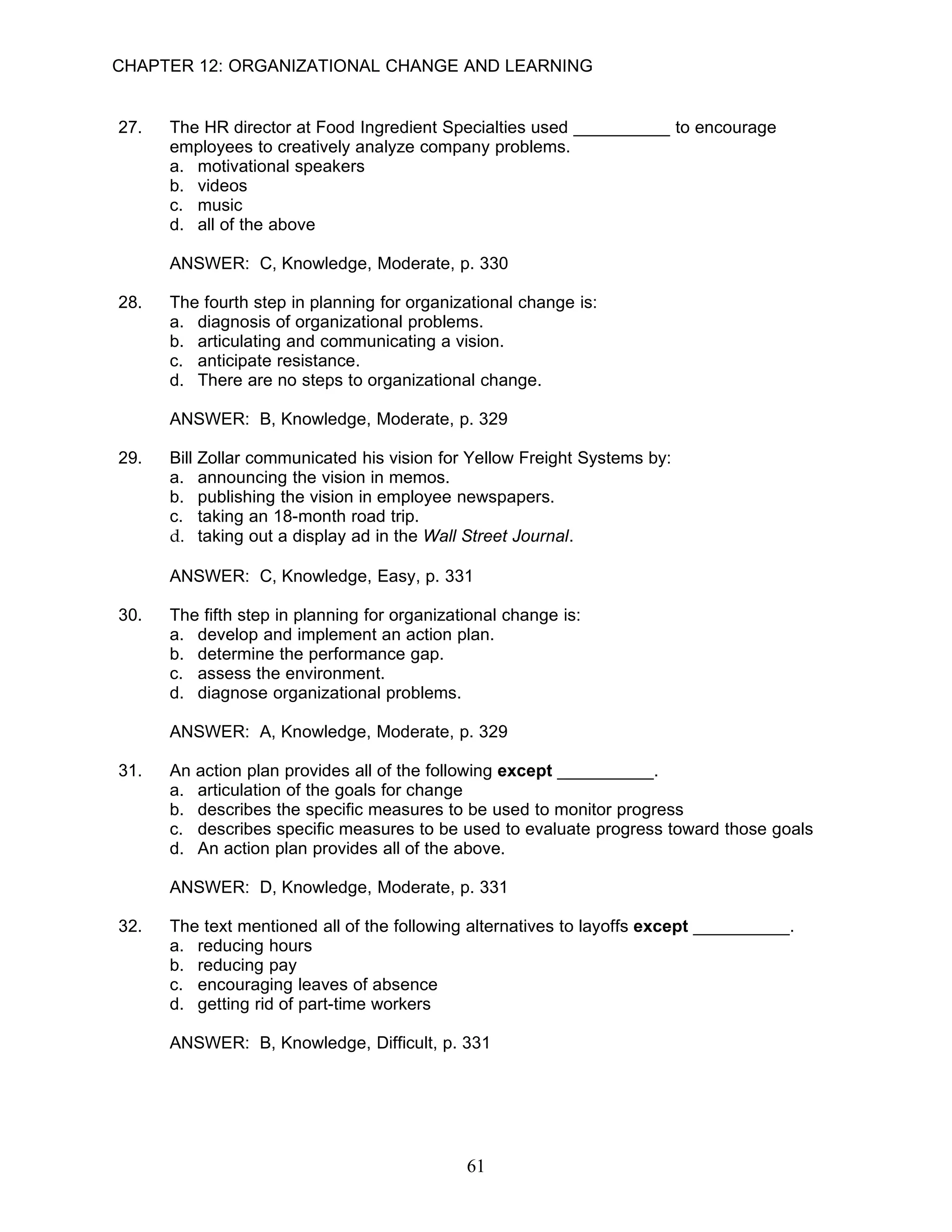 CHAPTER 12: ORGANIZATIONAL CHANGE AND LEARNING


27.   The HR director at Food Ingredient Specialties used __________ to encourage
      employees to creatively analyze company problems.
      a. motivational speakers
      b. videos
      c. music
      d. all of the above

      ANSWER: C, Knowledge, Moderate, p. 330

28.   The fourth step in planning for organizational change is:
      a. diagnosis of organizational problems.
      b. articulating and communicating a vision.
      c. anticipate resistance.
      d. There are no steps to organizational change.

      ANSWER: B, Knowledge, Moderate, p. 329

29.   Bill Zollar communicated his vision for Yellow Freight Systems by:
      a. announcing the vision in memos.
      b. publishing the vision in employee newspapers.
      c. taking an 18-month road trip.
      d. taking out a display ad in the Wall Street Journal.

      ANSWER: C, Knowledge, Easy, p. 331

30.   The fifth step in planning for organizational change is:
      a. develop and implement an action plan.
      b. determine the performance gap.
      c. assess the environment.
      d. diagnose organizational problems.

      ANSWER: A, Knowledge, Moderate, p. 329

31.   An action plan provides all of the following except __________.
      a. articulation of the goals for change
      b. describes the specific measures to be used to monitor progress
      c. describes specific measures to be used to evaluate progress toward those goals
      d. An action plan provides all of the above.

      ANSWER: D, Knowledge, Moderate, p. 331

32.   The text mentioned all of the following alternatives to layoffs except __________.
      a. reducing hours
      b. reducing pay
      c. encouraging leaves of absence
      d. getting rid of part-time workers

      ANSWER: B, Knowledge, Difficult, p. 331




                                              61
 