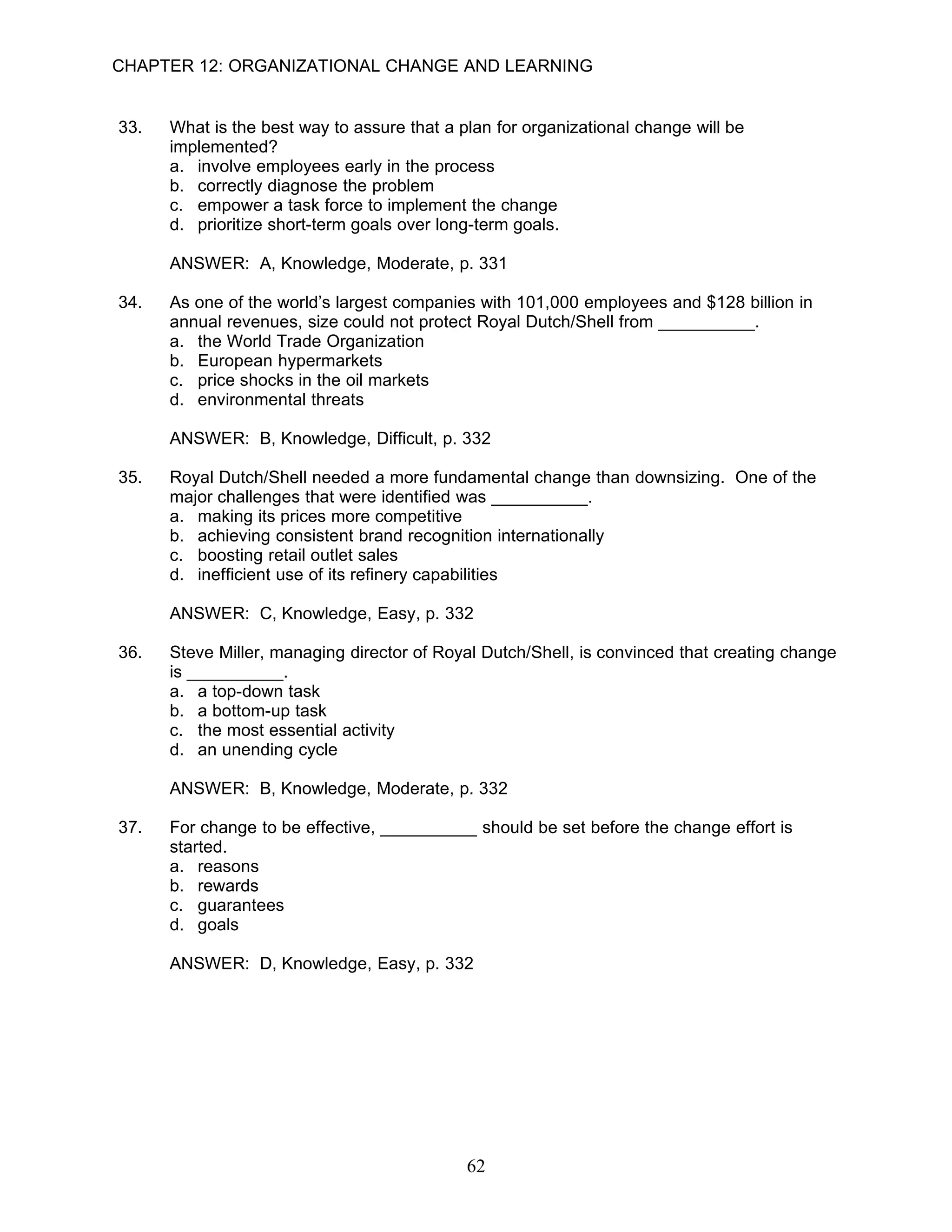 CHAPTER 12: ORGANIZATIONAL CHANGE AND LEARNING


33.   What is the best way to assure that a plan for organizational change will be
      implemented?
      a. involve employees early in the process
      b. correctly diagnose the problem
      c. empower a task force to implement the change
      d. prioritize short-term goals over long-term goals.

      ANSWER: A, Knowledge, Moderate, p. 331

34.   As one of the world’s largest companies with 101,000 employees and $128 billion in
      annual revenues, size could not protect Royal Dutch/Shell from __________.
      a. the World Trade Organization
      b. European hypermarkets
      c. price shocks in the oil markets
      d. environmental threats

      ANSWER: B, Knowledge, Difficult, p. 332

35.   Royal Dutch/Shell needed a more fundamental change than downsizing. One of the
      major challenges that were identified was __________.
      a. making its prices more competitive
      b. achieving consistent brand recognition internationally
      c. boosting retail outlet sales
      d. inefficient use of its refinery capabilities

      ANSWER: C, Knowledge, Easy, p. 332

36.   Steve Miller, managing director of Royal Dutch/Shell, is convinced that creating change
      is __________.
      a. a top-down task
      b. a bottom-up task
      c. the most essential activity
      d. an unending cycle

      ANSWER: B, Knowledge, Moderate, p. 332

37.   For change to be effective, __________ should be set before the change effort is
      started.
      a. reasons
      b. rewards
      c. guarantees
      d. goals

      ANSWER: D, Knowledge, Easy, p. 332




                                             62
 