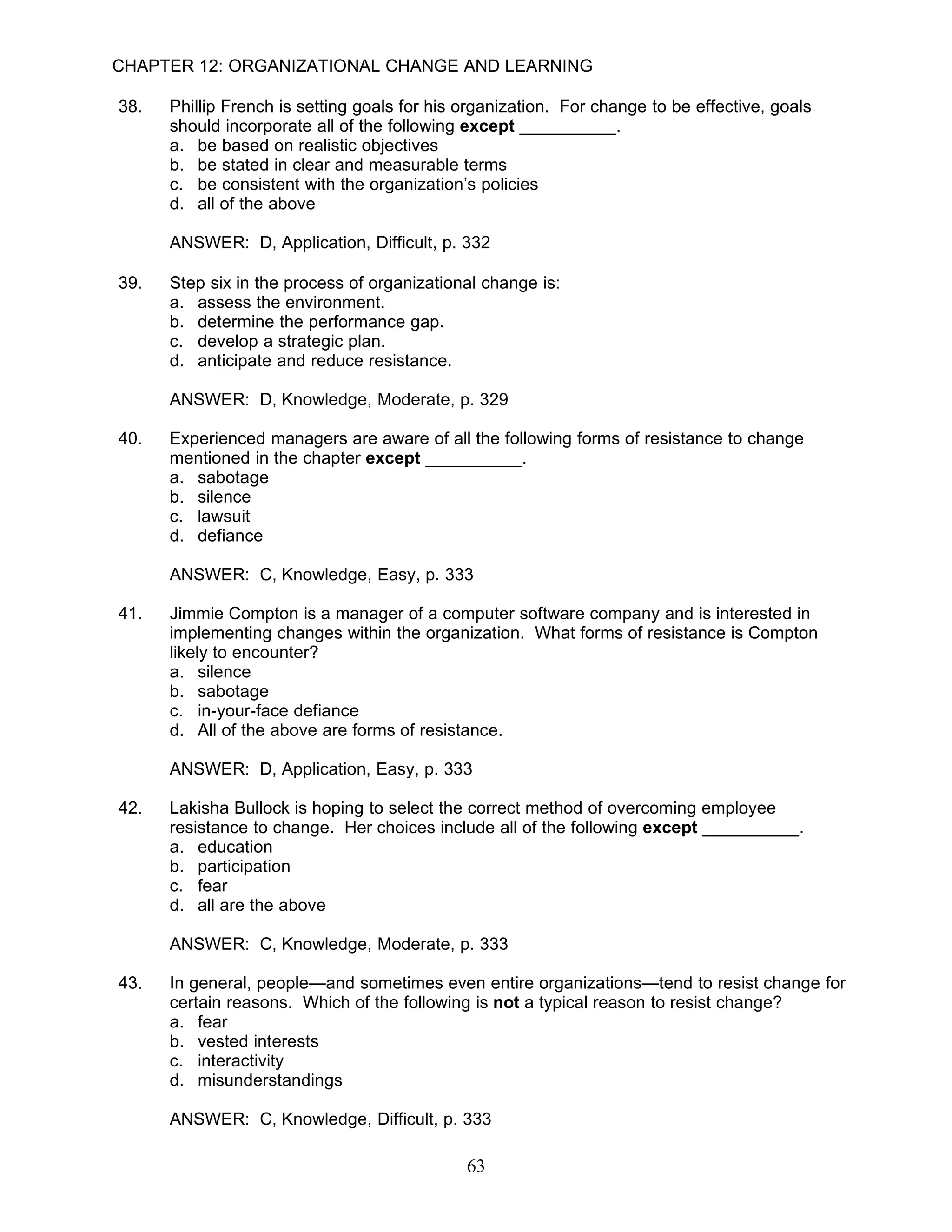 CHAPTER 12: ORGANIZATIONAL CHANGE AND LEARNING

38.   Phillip French is setting goals for his organization. For change to be effective, goals
      should incorporate all of the following except __________.
      a. be based on realistic objectives
      b. be stated in clear and measurable terms
      c. be consistent with the organization’s policies
      d. all of the above

      ANSWER: D, Application, Difficult, p. 332

39.   Step six in the process of organizational change is:
      a. assess the environment.
      b. determine the performance gap.
      c. develop a strategic plan.
      d. anticipate and reduce resistance.

      ANSWER: D, Knowledge, Moderate, p. 329

40.   Experienced managers are aware of all the following forms of resistance to change
      mentioned in the chapter except __________.
      a. sabotage
      b. silence
      c. lawsuit
      d. defiance

      ANSWER: C, Knowledge, Easy, p. 333

41.   Jimmie Compton is a manager of a computer software company and is interested in
      implementing changes within the organization. What forms of resistance is Compton
      likely to encounter?
      a. silence
      b. sabotage
      c. in-your-face defiance
      d. All of the above are forms of resistance.

      ANSWER: D, Application, Easy, p. 333

42.   Lakisha Bullock is hoping to select the correct method of overcoming employee
      resistance to change. Her choices include all of the following except __________.
      a. education
      b. participation
      c. fear
      d. all are the above

      ANSWER: C, Knowledge, Moderate, p. 333

43.   In general, people—and sometimes even entire organizations—tend to resist change for
      certain reasons. Which of the following is not a typical reason to resist change?
      a. fear
      b. vested interests
      c. interactivity
      d. misunderstandings

      ANSWER: C, Knowledge, Difficult, p. 333

                                              63
 