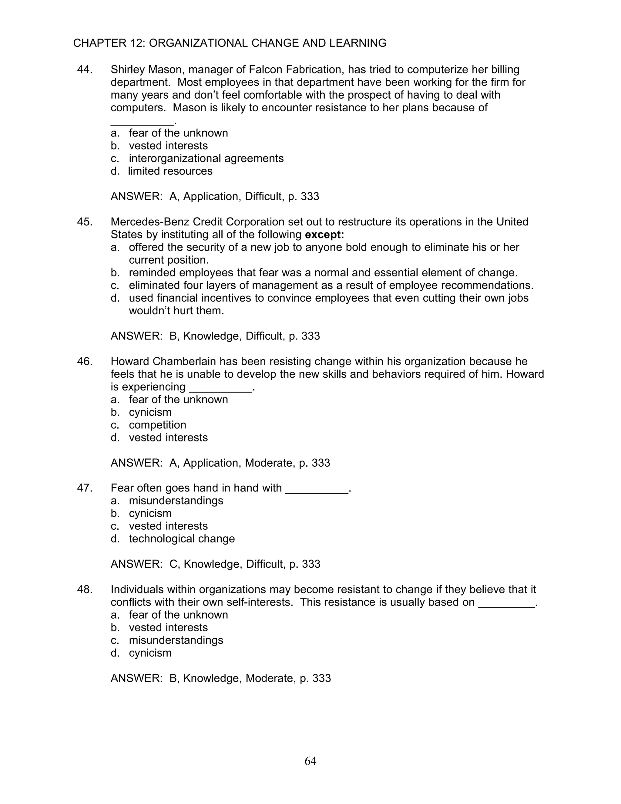 CHAPTER 12: ORGANIZATIONAL CHANGE AND LEARNING

44.   Shirley Mason, manager of Falcon Fabrication, has tried to computerize her billing
      department. Most employees in that department have been working for the firm for
      many years and don’t feel comfortable with the prospect of having to deal with
      computers. Mason is likely to encounter resistance to her plans because of
      __________.
      a. fear of the unknown
      b. vested interests
      c. interorganizational agreements
      d. limited resources

      ANSWER: A, Application, Difficult, p. 333

45.   Mercedes-Benz Credit Corporation set out to restructure its operations in the United
      States by instituting all of the following except:
      a. offered the security of a new job to anyone bold enough to eliminate his or her
         current position.
      b. reminded employees that fear was a normal and essential element of change.
      c. eliminated four layers of management as a result of employee recommendations.
      d. used financial incentives to convince employees that even cutting their own jobs
         wouldn’t hurt them.

      ANSWER: B, Knowledge, Difficult, p. 333

46.   Howard Chamberlain has been resisting change within his organization because he
      feels that he is unable to develop the new skills and behaviors required of him. Howard
      is experiencing __________.
      a. fear of the unknown
      b. cynicism
      c. competition
      d. vested interests

      ANSWER: A, Application, Moderate, p. 333

47.   Fear often goes hand in hand with __________.
      a. misunderstandings
      b. cynicism
      c. vested interests
      d. technological change

      ANSWER: C, Knowledge, Difficult, p. 333

48.   Individuals within organizations may become resistant to change if they believe that it
      conflicts with their own self-interests. This resistance is usually based on _________.
      a. fear of the unknown
      b. vested interests
      c. misunderstandings
      d. cynicism

      ANSWER: B, Knowledge, Moderate, p. 333




                                             64
 