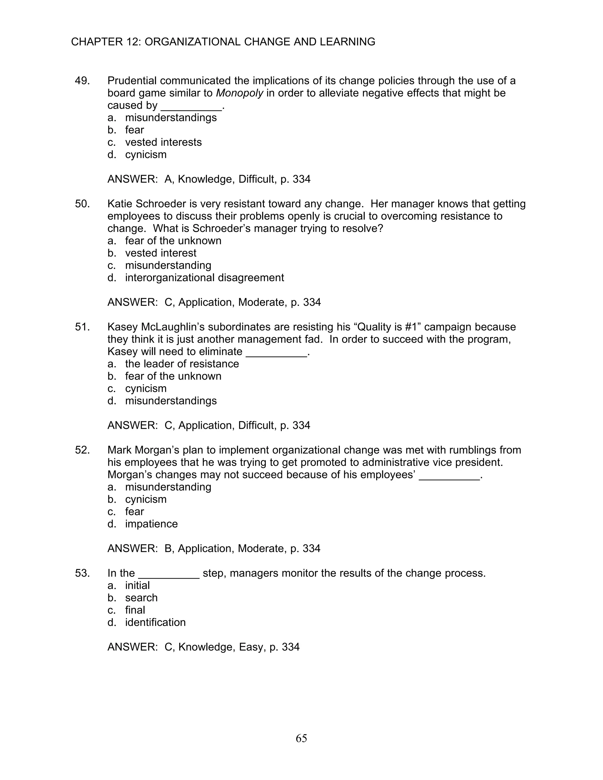 CHAPTER 12: ORGANIZATIONAL CHANGE AND LEARNING


49.   Prudential communicated the implications of its change policies through the use of a
      board game similar to Monopoly in order to alleviate negative effects that might be
      caused by __________.
      a. misunderstandings
      b. fear
      c. vested interests
      d. cynicism

      ANSWER: A, Knowledge, Difficult, p. 334

50.   Katie Schroeder is very resistant toward any change. Her manager knows that getting
      employees to discuss their problems openly is crucial to overcoming resistance to
      change. What is Schroeder’s manager trying to resolve?
      a. fear of the unknown
      b. vested interest
      c. misunderstanding
      d. interorganizational disagreement

      ANSWER: C, Application, Moderate, p. 334

51.   Kasey McLaughlin’s subordinates are resisting his “Quality is #1” campaign because
      they think it is just another management fad. In order to succeed with the program,
      Kasey will need to eliminate __________.
      a. the leader of resistance
      b. fear of the unknown
      c. cynicism
      d. misunderstandings

      ANSWER: C, Application, Difficult, p. 334

52.   Mark Morgan’s plan to implement organizational change was met with rumblings from
      his employees that he was trying to get promoted to administrative vice president.
      Morgan’s changes may not succeed because of his employees’ __________.
      a. misunderstanding
      b. cynicism
      c. fear
      d. impatience

      ANSWER: B, Application, Moderate, p. 334

53.   In the __________ step, managers monitor the results of the change process.
      a. initial
      b. search
      c. final
      d. identification

      ANSWER: C, Knowledge, Easy, p. 334




                                            65
 