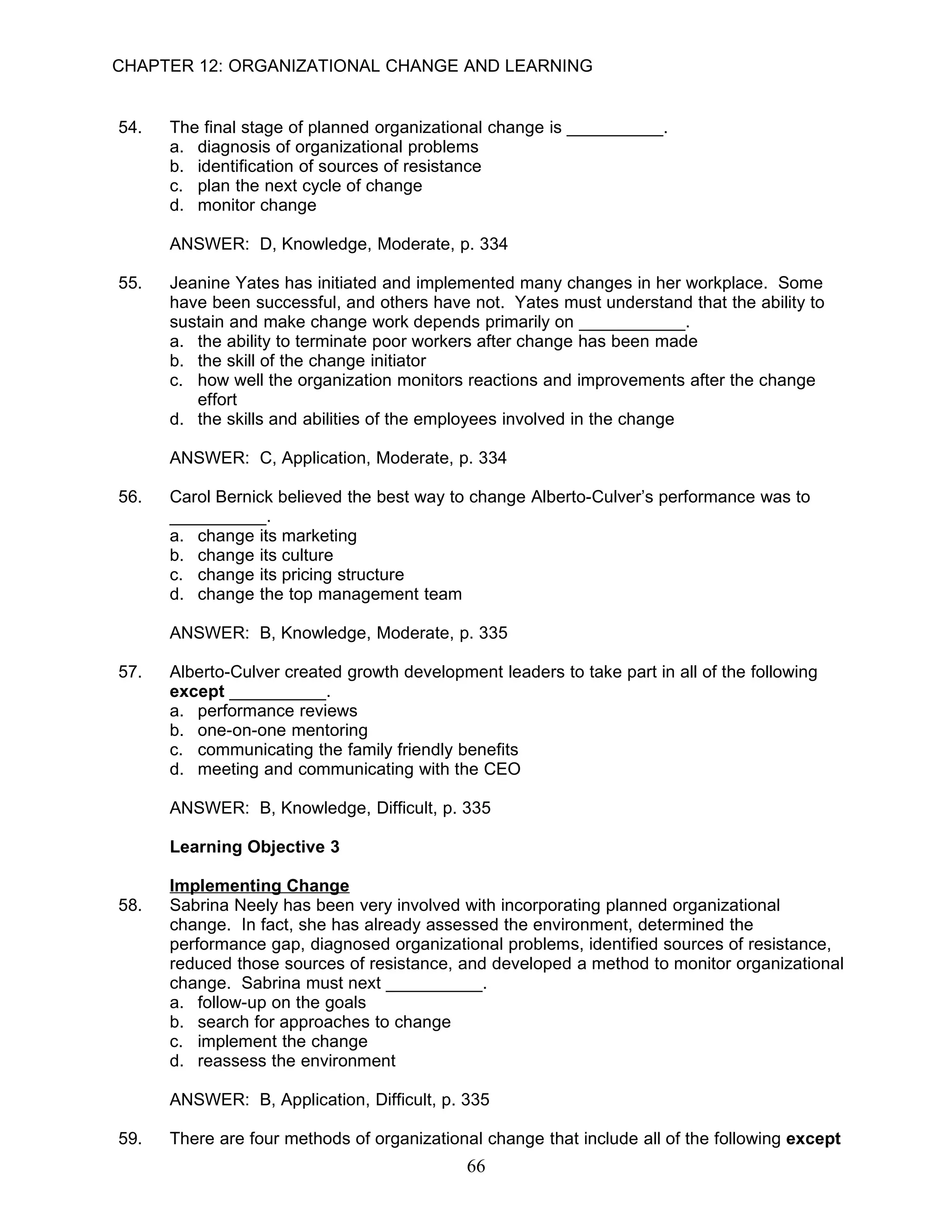 CHAPTER 12: ORGANIZATIONAL CHANGE AND LEARNING


54.   The final stage of planned organizational change is __________.
      a. diagnosis of organizational problems
      b. identification of sources of resistance
      c. plan the next cycle of change
      d. monitor change

      ANSWER: D, Knowledge, Moderate, p. 334

55.   Jeanine Yates has initiated and implemented many changes in her workplace. Some
      have been successful, and others have not. Yates must understand that the ability to
      sustain and make change work depends primarily on ___________.
      a. the ability to terminate poor workers after change has been made
      b. the skill of the change initiator
      c. how well the organization monitors reactions and improvements after the change
         effort
      d. the skills and abilities of the employees involved in the change

      ANSWER: C, Application, Moderate, p. 334

56.   Carol Bernick believed the best way to change Alberto-Culver’s performance was to
      __________.
      a. change its marketing
      b. change its culture
      c. change its pricing structure
      d. change the top management team

      ANSWER: B, Knowledge, Moderate, p. 335

57.   Alberto-Culver created growth development leaders to take part in all of the following
      except __________.
      a. performance reviews
      b. one-on-one mentoring
      c. communicating the family friendly benefits
      d. meeting and communicating with the CEO

      ANSWER: B, Knowledge, Difficult, p. 335

      Learning Objective 3

      Implementing Change
58.   Sabrina Neely has been very involved with incorporating planned organizational
      change. In fact, she has already assessed the environment, determined the
      performance gap, diagnosed organizational problems, identified sources of resistance,
      reduced those sources of resistance, and developed a method to monitor organizational
      change. Sabrina must next __________.
      a. follow-up on the goals
      b. search for approaches to change
      c. implement the change
      d. reassess the environment

      ANSWER: B, Application, Difficult, p. 335

59.   There are four methods of organizational change that include all of the following except
                                             66
 