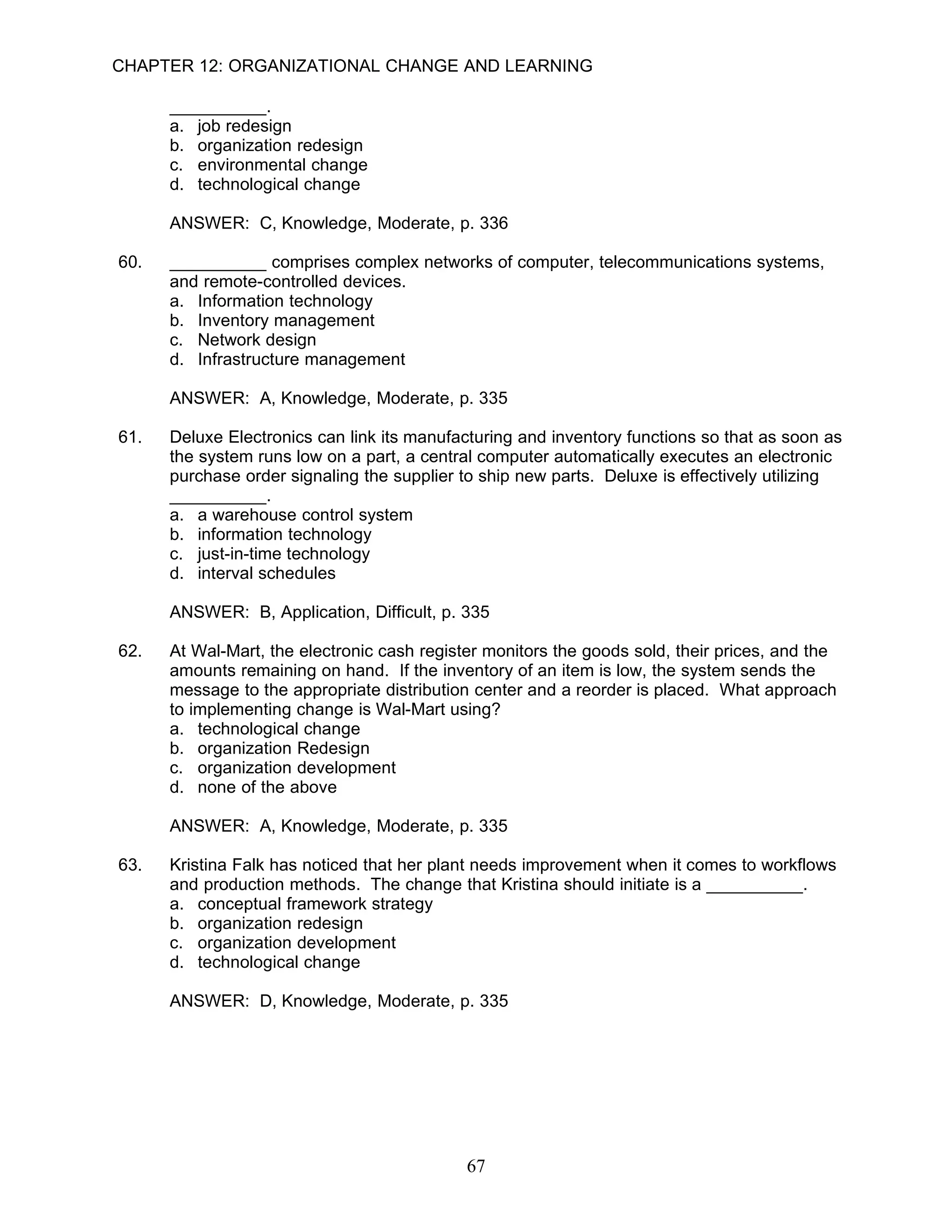CHAPTER 12: ORGANIZATIONAL CHANGE AND LEARNING

      __________.
      a. job redesign
      b. organization redesign
      c. environmental change
      d. technological change

      ANSWER: C, Knowledge, Moderate, p. 336

60.   __________ comprises complex networks of computer, telecommunications systems,
      and remote-controlled devices.
      a. Information technology
      b. Inventory management
      c. Network design
      d. Infrastructure management

      ANSWER: A, Knowledge, Moderate, p. 335

61.   Deluxe Electronics can link its manufacturing and inventory functions so that as soon as
      the system runs low on a part, a central computer automatically executes an electronic
      purchase order signaling the supplier to ship new parts. Deluxe is effectively utilizing
      __________.
      a. a warehouse control system
      b. information technology
      c. just-in-time technology
      d. interval schedules

      ANSWER: B, Application, Difficult, p. 335

62.   At Wal-Mart, the electronic cash register monitors the goods sold, their prices, and the
      amounts remaining on hand. If the inventory of an item is low, the system sends the
      message to the appropriate distribution center and a reorder is placed. What approach
      to implementing change is Wal-Mart using?
      a. technological change
      b. organization Redesign
      c. organization development
      d. none of the above

      ANSWER: A, Knowledge, Moderate, p. 335

63.   Kristina Falk has noticed that her plant needs improvement when it comes to workflows
      and production methods. The change that Kristina should initiate is a __________.
      a. conceptual framework strategy
      b. organization redesign
      c. organization development
      d. technological change

      ANSWER: D, Knowledge, Moderate, p. 335




                                             67
 