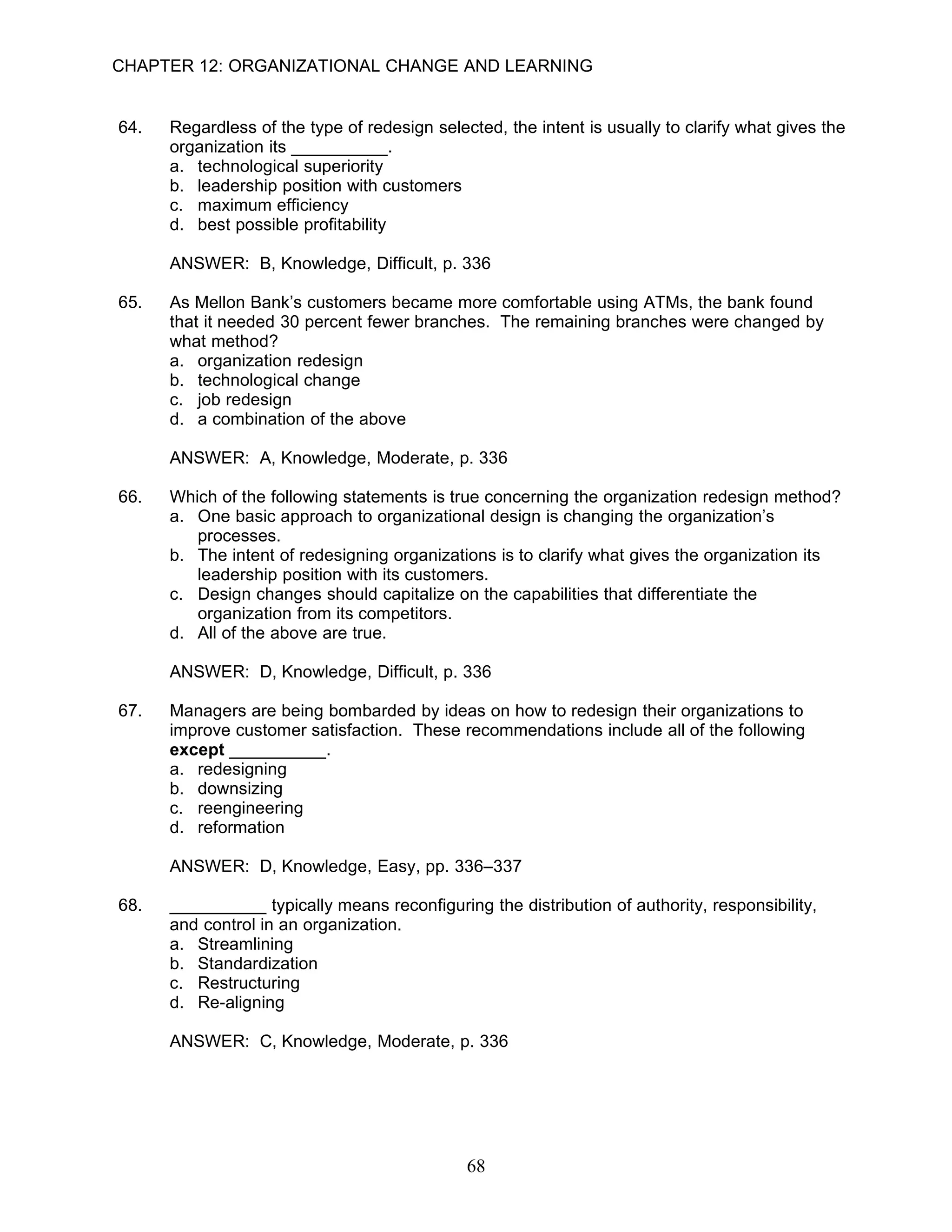 CHAPTER 12: ORGANIZATIONAL CHANGE AND LEARNING


64.   Regardless of the type of redesign selected, the intent is usually to clarify what gives the
      organization its __________.
      a. technological superiority
      b. leadership position with customers
      c. maximum efficiency
      d. best possible profitability

      ANSWER: B, Knowledge, Difficult, p. 336

65.   As Mellon Bank’s customers became more comfortable using ATMs, the bank found
      that it needed 30 percent fewer branches. The remaining branches were changed by
      what method?
      a. organization redesign
      b. technological change
      c. job redesign
      d. a combination of the above

      ANSWER: A, Knowledge, Moderate, p. 336

66.   Which of the following statements is true concerning the organization redesign method?
      a. One basic approach to organizational design is changing the organization’s
         processes.
      b. The intent of redesigning organizations is to clarify what gives the organization its
         leadership position with its customers.
      c. Design changes should capitalize on the capabilities that differentiate the
         organization from its competitors.
      d. All of the above are true.

      ANSWER: D, Knowledge, Difficult, p. 336

67.   Managers are being bombarded by ideas on how to redesign their organizations to
      improve customer satisfaction. These recommendations include all of the following
      except __________.
      a. redesigning
      b. downsizing
      c. reengineering
      d. reformation

      ANSWER: D, Knowledge, Easy, pp. 336–337

68.   __________ typically means reconfiguring the distribution of authority, responsibility,
      and control in an organization.
      a. Streamlining
      b. Standardization
      c. Restructuring
      d. Re-aligning

      ANSWER: C, Knowledge, Moderate, p. 336




                                              68
 