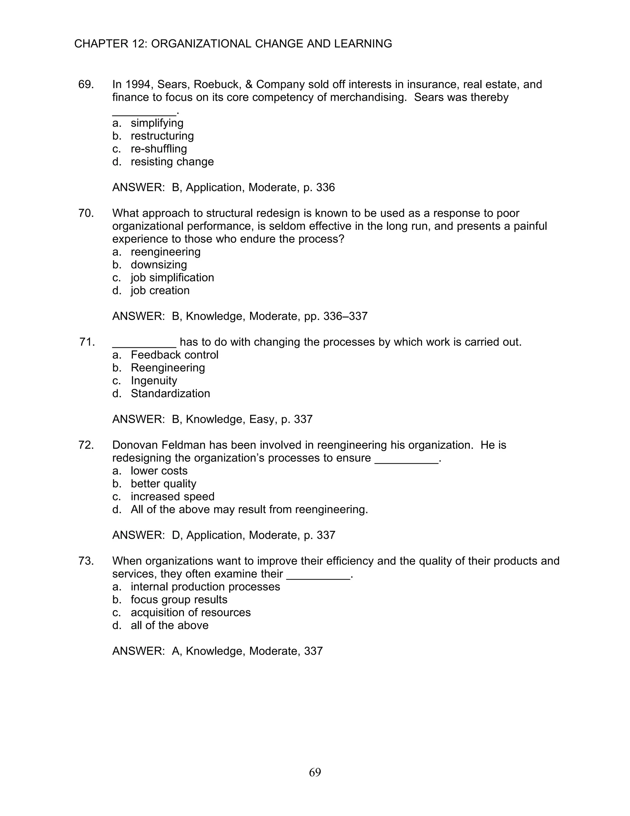 CHAPTER 12: ORGANIZATIONAL CHANGE AND LEARNING


69.   In 1994, Sears, Roebuck, & Company sold off interests in insurance, real estate, and
      finance to focus on its core competency of merchandising. Sears was thereby
      __________.
      a. simplifying
      b. restructuring
      c. re-shuffling
      d. resisting change

      ANSWER: B, Application, Moderate, p. 336

70.   What approach to structural redesign is known to be used as a response to poor
      organizational performance, is seldom effective in the long run, and presents a painful
      experience to those who endure the process?
      a. reengineering
      b. downsizing
      c. job simplification
      d. job creation

      ANSWER: B, Knowledge, Moderate, pp. 336–337

71.   __________ has to do with changing the processes by which work is carried out.
      a. Feedback control
      b. Reengineering
      c. Ingenuity
      d. Standardization

      ANSWER: B, Knowledge, Easy, p. 337

72.   Donovan Feldman has been involved in reengineering his organization. He is
      redesigning the organization’s processes to ensure __________.
      a. lower costs
      b. better quality
      c. increased speed
      d. All of the above may result from reengineering.

      ANSWER: D, Application, Moderate, p. 337

73.   When organizations want to improve their efficiency and the quality of their products and
      services, they often examine their __________.
      a. internal production processes
      b. focus group results
      c. acquisition of resources
      d. all of the above

      ANSWER: A, Knowledge, Moderate, 337




                                             69
 