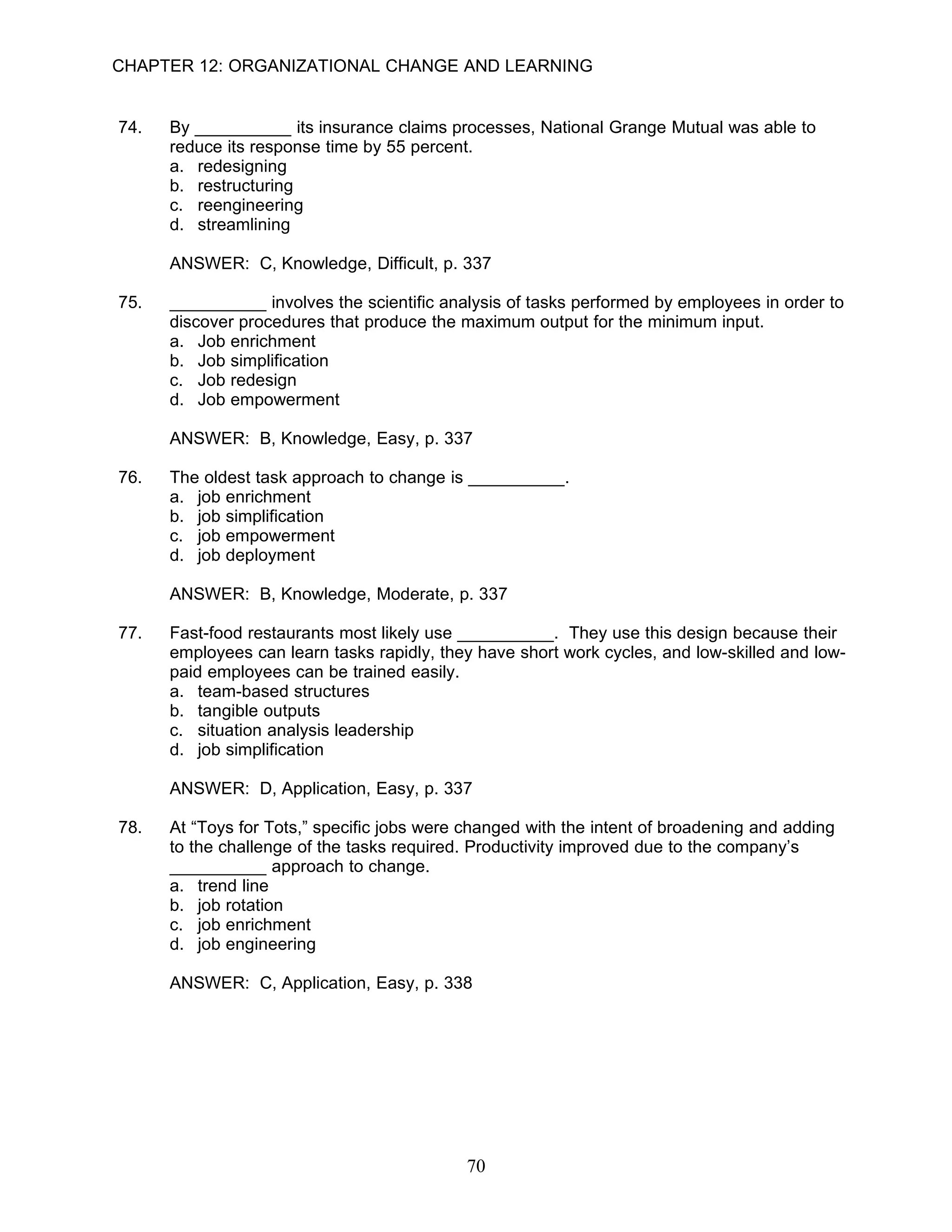 CHAPTER 12: ORGANIZATIONAL CHANGE AND LEARNING


74.   By __________ its insurance claims processes, National Grange Mutual was able to
      reduce its response time by 55 percent.
      a. redesigning
      b. restructuring
      c. reengineering
      d. streamlining

      ANSWER: C, Knowledge, Difficult, p. 337

75.   __________ involves the scientific analysis of tasks performed by employees in order to
      discover procedures that produce the maximum output for the minimum input.
      a. Job enrichment
      b. Job simplification
      c. Job redesign
      d. Job empowerment

      ANSWER: B, Knowledge, Easy, p. 337

76.   The oldest task approach to change is __________.
      a. job enrichment
      b. job simplification
      c. job empowerment
      d. job deployment

      ANSWER: B, Knowledge, Moderate, p. 337

77.   Fast-food restaurants most likely use __________. They use this design because their
      employees can learn tasks rapidly, they have short work cycles, and low-skilled and low-
      paid employees can be trained easily.
      a. team-based structures
      b. tangible outputs
      c. situation analysis leadership
      d. job simplification

      ANSWER: D, Application, Easy, p. 337

78.   At “Toys for Tots,” specific jobs were changed with the intent of broadening and adding
      to the challenge of the tasks required. Productivity improved due to the company’s
      __________ approach to change.
      a. trend line
      b. job rotation
      c. job enrichment
      d. job engineering

      ANSWER: C, Application, Easy, p. 338




                                            70
 