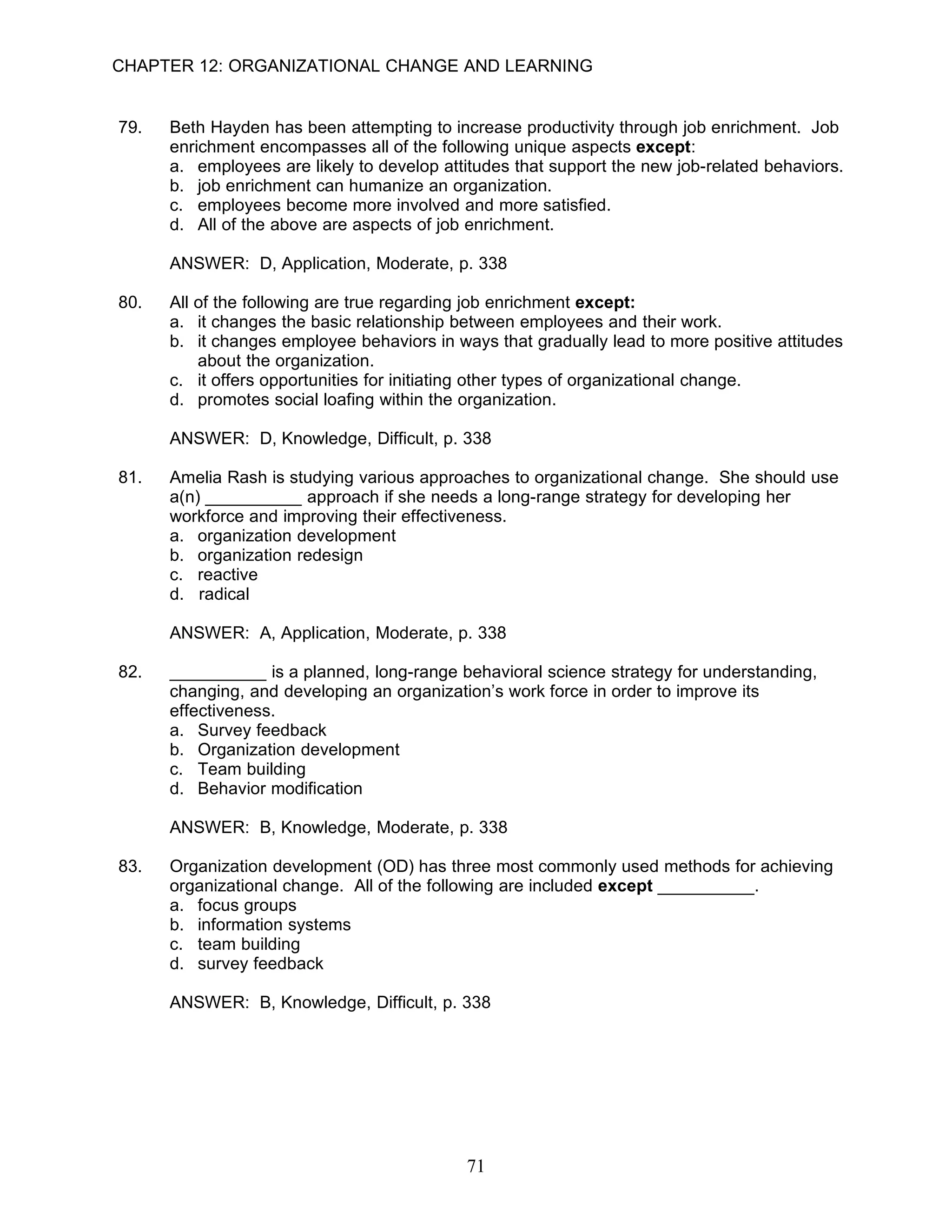 CHAPTER 12: ORGANIZATIONAL CHANGE AND LEARNING


79.   Beth Hayden has been attempting to increase productivity through job enrichment. Job
      enrichment encompasses all of the following unique aspects except:
      a. employees are likely to develop attitudes that support the new job-related behaviors.
      b. job enrichment can humanize an organization.
      c. employees become more involved and more satisfied.
      d. All of the above are aspects of job enrichment.

      ANSWER: D, Application, Moderate, p. 338

80.   All of the following are true regarding job enrichment except:
      a. it changes the basic relationship between employees and their work.
      b. it changes employee behaviors in ways that gradually lead to more positive attitudes
          about the organization.
      c. it offers opportunities for initiating other types of organizational change.
      d. promotes social loafing within the organization.

      ANSWER: D, Knowledge, Difficult, p. 338

81.   Amelia Rash is studying various approaches to organizational change. She should use
      a(n) __________ approach if she needs a long-range strategy for developing her
      workforce and improving their effectiveness.
      a. organization development
      b. organization redesign
      c. reactive
      d. radical

      ANSWER: A, Application, Moderate, p. 338

82.   __________ is a planned, long-range behavioral science strategy for understanding,
      changing, and developing an organization’s work force in order to improve its
      effectiveness.
      a. Survey feedback
      b. Organization development
      c. Team building
      d. Behavior modification

      ANSWER: B, Knowledge, Moderate, p. 338

83.   Organization development (OD) has three most commonly used methods for achieving
      organizational change. All of the following are included except __________.
      a. focus groups
      b. information systems
      c. team building
      d. survey feedback

      ANSWER: B, Knowledge, Difficult, p. 338




                                            71
 