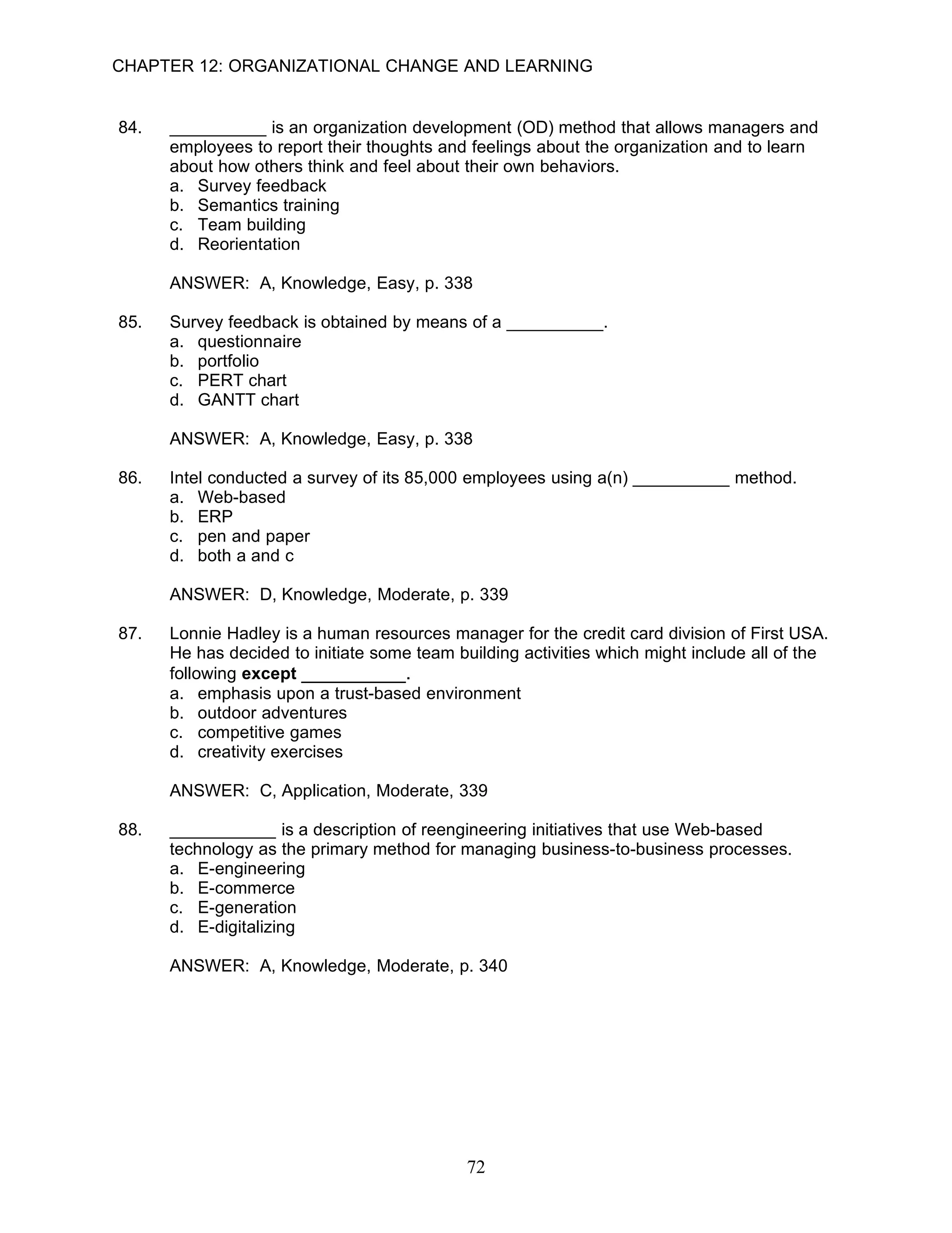 CHAPTER 12: ORGANIZATIONAL CHANGE AND LEARNING


84.   __________ is an organization development (OD) method that allows managers and
      employees to report their thoughts and feelings about the organization and to learn
      about how others think and feel about their own behaviors.
      a. Survey feedback
      b. Semantics training
      c. Team building
      d. Reorientation

      ANSWER: A, Knowledge, Easy, p. 338

85.   Survey feedback is obtained by means of a __________.
      a. questionnaire
      b. portfolio
      c. PERT chart
      d. GANTT chart

      ANSWER: A, Knowledge, Easy, p. 338

86.   Intel conducted a survey of its 85,000 employees using a(n) __________ method.
      a. Web-based
      b. ERP
      c. pen and paper
      d. both a and c

      ANSWER: D, Knowledge, Moderate, p. 339

87.   Lonnie Hadley is a human resources manager for the credit card division of First USA.
      He has decided to initiate some team building activities which might include all of the
      following except __________.
      a. emphasis upon a trust-based environment
      b. outdoor adventures
      c. competitive games
      d. creativity exercises

      ANSWER: C, Application, Moderate, 339

88.   ___________ is a description of reengineering initiatives that use Web-based
      technology as the primary method for managing business-to-business processes.
      a. E-engineering
      b. E-commerce
      c. E-generation
      d. E-digitalizing

      ANSWER: A, Knowledge, Moderate, p. 340




                                             72
 