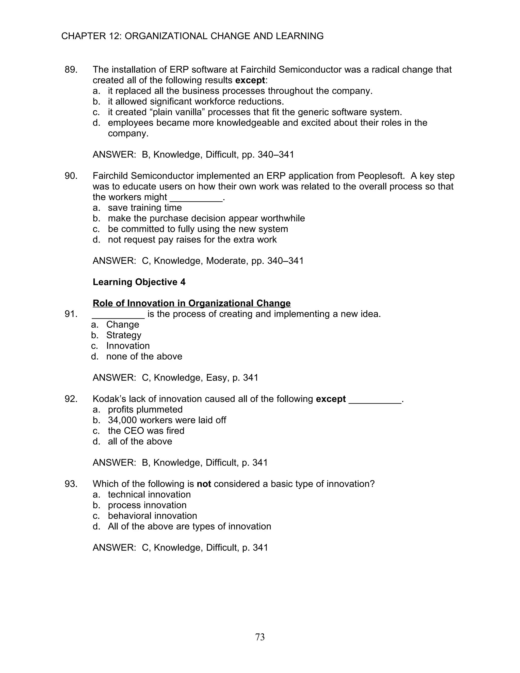 CHAPTER 12: ORGANIZATIONAL CHANGE AND LEARNING


89.   The installation of ERP software at Fairchild Semiconductor was a radical change that
      created all of the following results except:
      a. it replaced all the business processes throughout the company.
      b. it allowed significant workforce reductions.
      c. it created “plain vanilla” processes that fit the generic software system.
      d. employees became more knowledgeable and excited about their roles in the
         company.

      ANSWER: B, Knowledge, Difficult, pp. 340–341

90.   Fairchild Semiconductor implemented an ERP application from Peoplesoft. A key step
      was to educate users on how their own work was related to the overall process so that
      the workers might __________.
      a. save training time
      b. make the purchase decision appear worthwhile
      c. be committed to fully using the new system
      d. not request pay raises for the extra work

      ANSWER: C, Knowledge, Moderate, pp. 340–341

      Learning Objective 4

      Role of Innovation in Organizational Change
91.   __________ is the process of creating and implementing a new idea.
      a. Change
      b. Strategy
      c. Innovation
      d. none of the above

      ANSWER: C, Knowledge, Easy, p. 341

92.   Kodak’s lack of innovation caused all of the following except __________.
      a. profits plummeted
      b. 34,000 workers were laid off
      c. the CEO was fired
      d. all of the above

      ANSWER: B, Knowledge, Difficult, p. 341

93.   Which of the following is not considered a basic type of innovation?
      a. technical innovation
      b. process innovation
      c. behavioral innovation
      d. All of the above are types of innovation

      ANSWER: C, Knowledge, Difficult, p. 341




                                             73
 