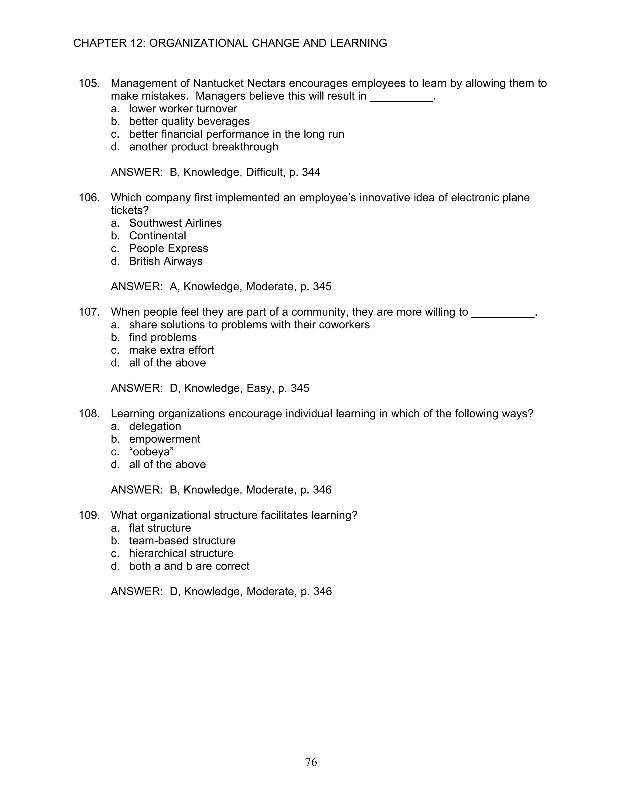 CHAPTER 12: ORGANIZATIONAL CHANGE AND LEARNING


105. Management of Nantucket Nectars encourages employees to learn by allowing them to
     make mistakes. Managers believe this will result in __________.
     a. lower worker turnover
     b. better quality beverages
     c. better financial performance in the long run
     d. another product breakthrough

      ANSWER: B, Knowledge, Difficult, p. 344

106. Which company first implemented an employee’s innovative idea of electronic plane
     tickets?
     a. Southwest Airlines
     b. Continental
     c. People Express
     d. British Airways

      ANSWER: A, Knowledge, Moderate, p. 345

107. When people feel they are part of a community, they are more willing to __________.
     a. share solutions to problems with their coworkers
     b. find problems
     c. make extra effort
     d. all of the above

      ANSWER: D, Knowledge, Easy, p. 345

108. Learning organizations encourage individual learning in which of the following ways?
     a. delegation
     b. empowerment
     c. “oobeya”
     d. all of the above

      ANSWER: B, Knowledge, Moderate, p. 346

109. What organizational structure facilitates learning?
     a. flat structure
     b. team-based structure
     c. hierarchical structure
     d. both a and b are correct

      ANSWER: D, Knowledge, Moderate, p. 346




                                             76
 
