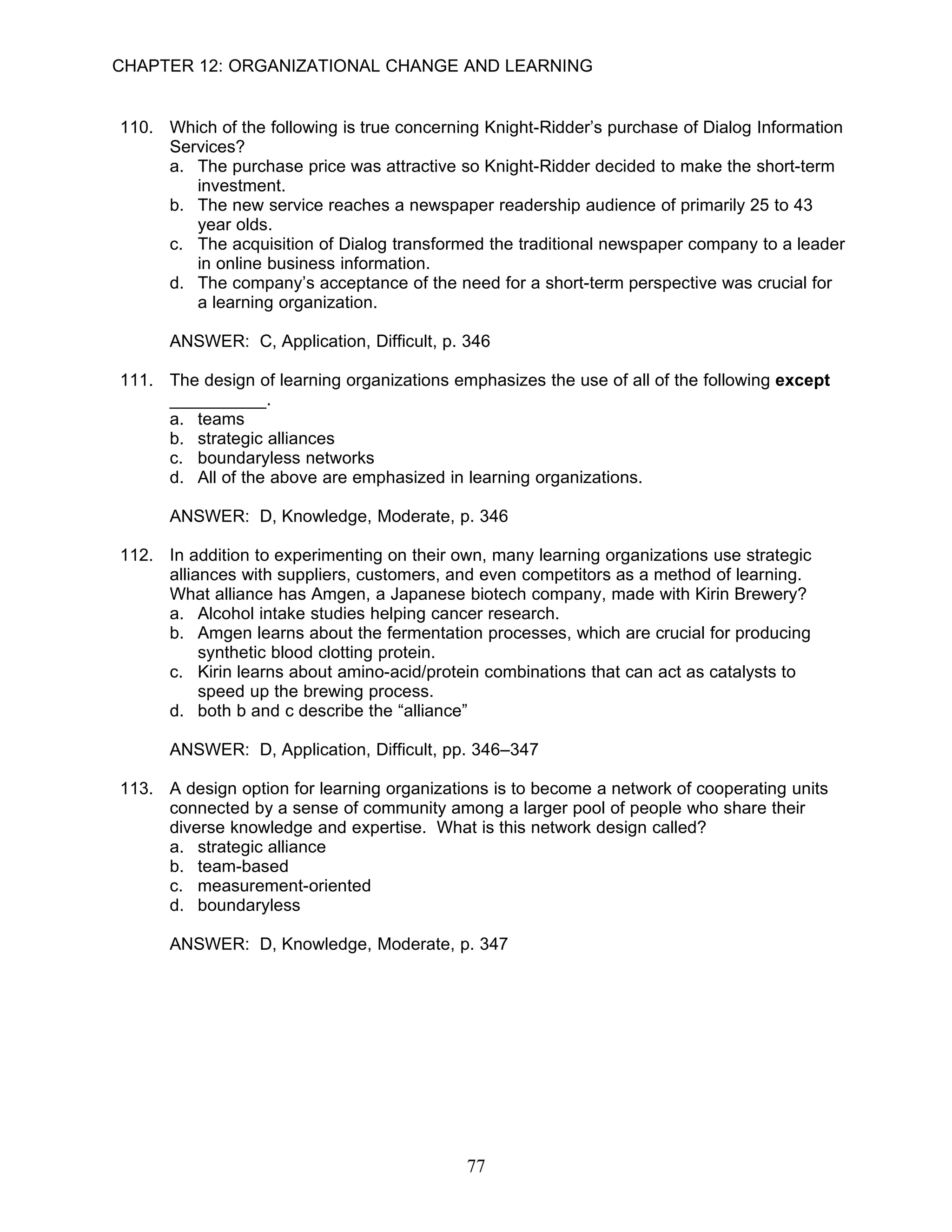 CHAPTER 12: ORGANIZATIONAL CHANGE AND LEARNING


110. Which of the following is true concerning Knight-Ridder’s purchase of Dialog Information
     Services?
     a. The purchase price was attractive so Knight-Ridder decided to make the short-term
        investment.
     b. The new service reaches a newspaper readership audience of primarily 25 to 43
        year olds.
     c. The acquisition of Dialog transformed the traditional newspaper company to a leader
        in online business information.
     d. The company’s acceptance of the need for a short-term perspective was crucial for
        a learning organization.

      ANSWER: C, Application, Difficult, p. 346

111. The design of learning organizations emphasizes the use of all of the following except
     __________.
     a. teams
     b. strategic alliances
     c. boundaryless networks
     d. All of the above are emphasized in learning organizations.

      ANSWER: D, Knowledge, Moderate, p. 346

112. In addition to experimenting on their own, many learning organizations use strategic
     alliances with suppliers, customers, and even competitors as a method of learning.
     What alliance has Amgen, a Japanese biotech company, made with Kirin Brewery?
     a. Alcohol intake studies helping cancer research.
     b. Amgen learns about the fermentation processes, which are crucial for producing
          synthetic blood clotting protein.
     c. Kirin learns about amino-acid/protein combinations that can act as catalysts to
          speed up the brewing process.
     d. both b and c describe the “alliance”

      ANSWER: D, Application, Difficult, pp. 346–347

113. A design option for learning organizations is to become a network of cooperating units
     connected by a sense of community among a larger pool of people who share their
     diverse knowledge and expertise. What is this network design called?
     a. strategic alliance
     b. team-based
     c. measurement-oriented
     d. boundaryless

      ANSWER: D, Knowledge, Moderate, p. 347




                                            77
 