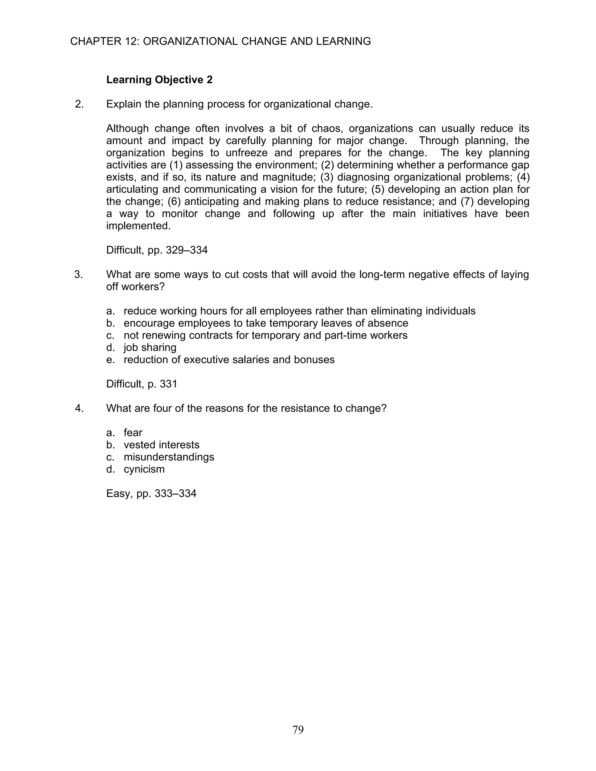 CHAPTER 12: ORGANIZATIONAL CHANGE AND LEARNING


     Learning Objective 2

2.   Explain the planning process for organizational change.

     Although change often involves a bit of chaos, organizations can usually reduce its
     amount and impact by carefully planning for major change. Through planning, the
     organization begins to unfreeze and prepares for the change. The key planning
     activities are (1) assessing the environment; (2) determining whether a performance gap
     exists, and if so, its nature and magnitude; (3) diagnosing organizational problems; (4)
     articulating and communicating a vision for the future; (5) developing an action plan for
     the change; (6) anticipating and making plans to reduce resistance; and (7) developing
     a way to monitor change and following up after the main initiatives have been
     implemented.

     Difficult, pp. 329–334

3.   What are some ways to cut costs that will avoid the long-term negative effects of laying
     off workers?

     a.   reduce working hours for all employees rather than eliminating individuals
     b.   encourage employees to take temporary leaves of absence
     c.   not renewing contracts for temporary and part-time workers
     d.   job sharing
     e.   reduction of executive salaries and bonuses

     Difficult, p. 331

4.   What are four of the reasons for the resistance to change?

     a.   fear
     b.   vested interests
     c.   misunderstandings
     d.   cynicism

     Easy, pp. 333–334




                                             79
 
