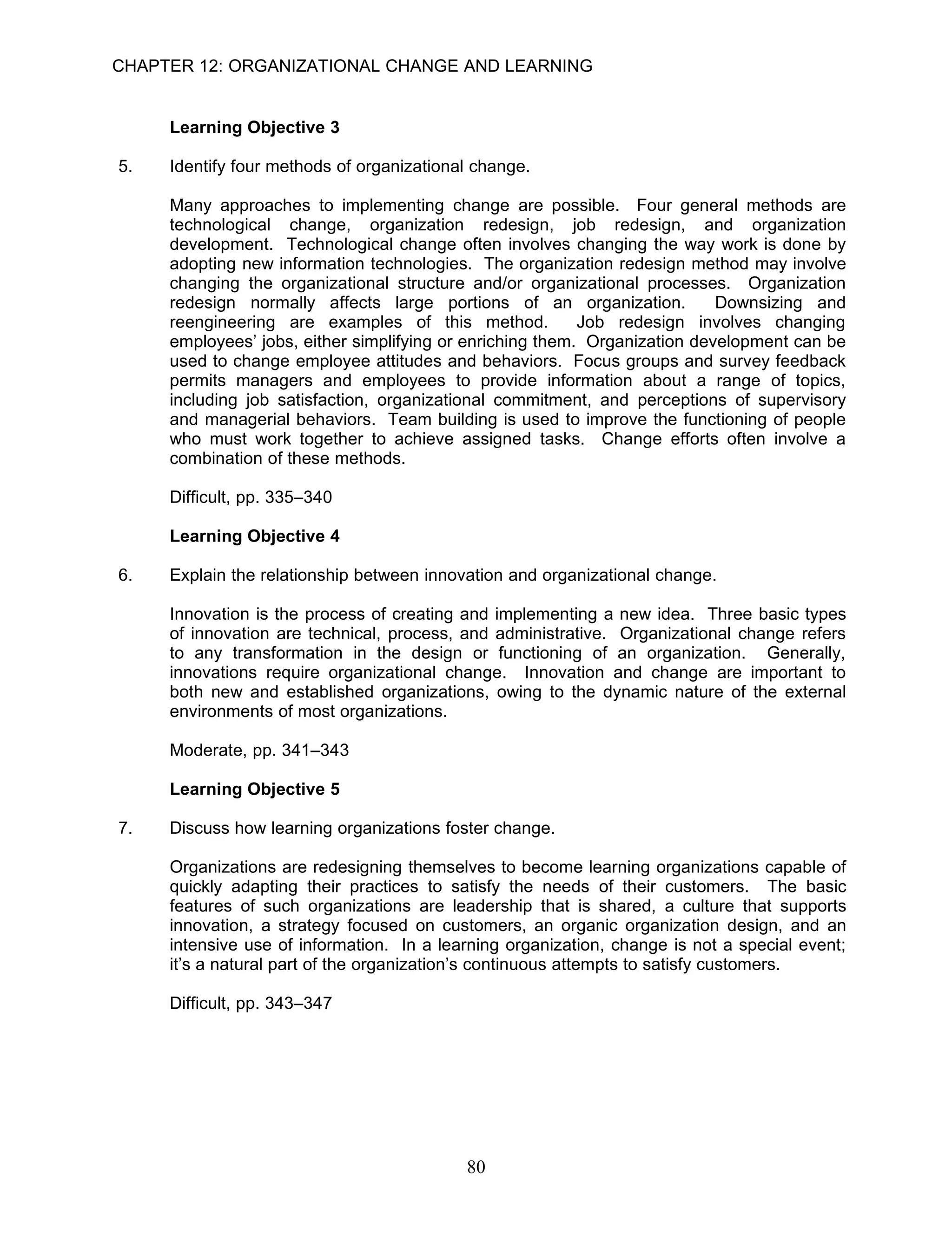 CHAPTER 12: ORGANIZATIONAL CHANGE AND LEARNING


     Learning Objective 3

5.   Identify four methods of organizational change.

     Many approaches to implementing change are possible. Four general methods are
     technological change, organization redesign, job redesign, and organization
     development. Technological change often involves changing the way work is done by
     adopting new information technologies. The organization redesign method may involve
     changing the organizational structure and/or organizational processes. Organization
     redesign normally affects large portions of an organization.           Downsizing and
     reengineering are examples of this method.            Job redesign involves changing
     employees’ jobs, either simplifying or enriching them. Organization development can be
     used to change employee attitudes and behaviors. Focus groups and survey feedback
     permits managers and employees to provide information about a range of topics,
     including job satisfaction, organizational commitment, and perceptions of supervisory
     and managerial behaviors. Team building is used to improve the functioning of people
     who must work together to achieve assigned tasks. Change efforts often involve a
     combination of these methods.

     Difficult, pp. 335–340

     Learning Objective 4

6.   Explain the relationship between innovation and organizational change.

     Innovation is the process of creating and implementing a new idea. Three basic types
     of innovation are technical, process, and administrative. Organizational change refers
     to any transformation in the design or functioning of an organization. Generally,
     innovations require organizational change. Innovation and change are important to
     both new and established organizations, owing to the dynamic nature of the external
     environments of most organizations.

     Moderate, pp. 341–343

     Learning Objective 5

7.   Discuss how learning organizations foster change.

     Organizations are redesigning themselves to become learning organizations capable of
     quickly adapting their practices to satisfy the needs of their customers. The basic
     features of such organizations are leadership that is shared, a culture that supports
     innovation, a strategy focused on customers, an organic organization design, and an
     intensive use of information. In a learning organization, change is not a special event;
     it’s a natural part of the organization’s continuous attempts to satisfy customers.

     Difficult, pp. 343–347




                                           80
 