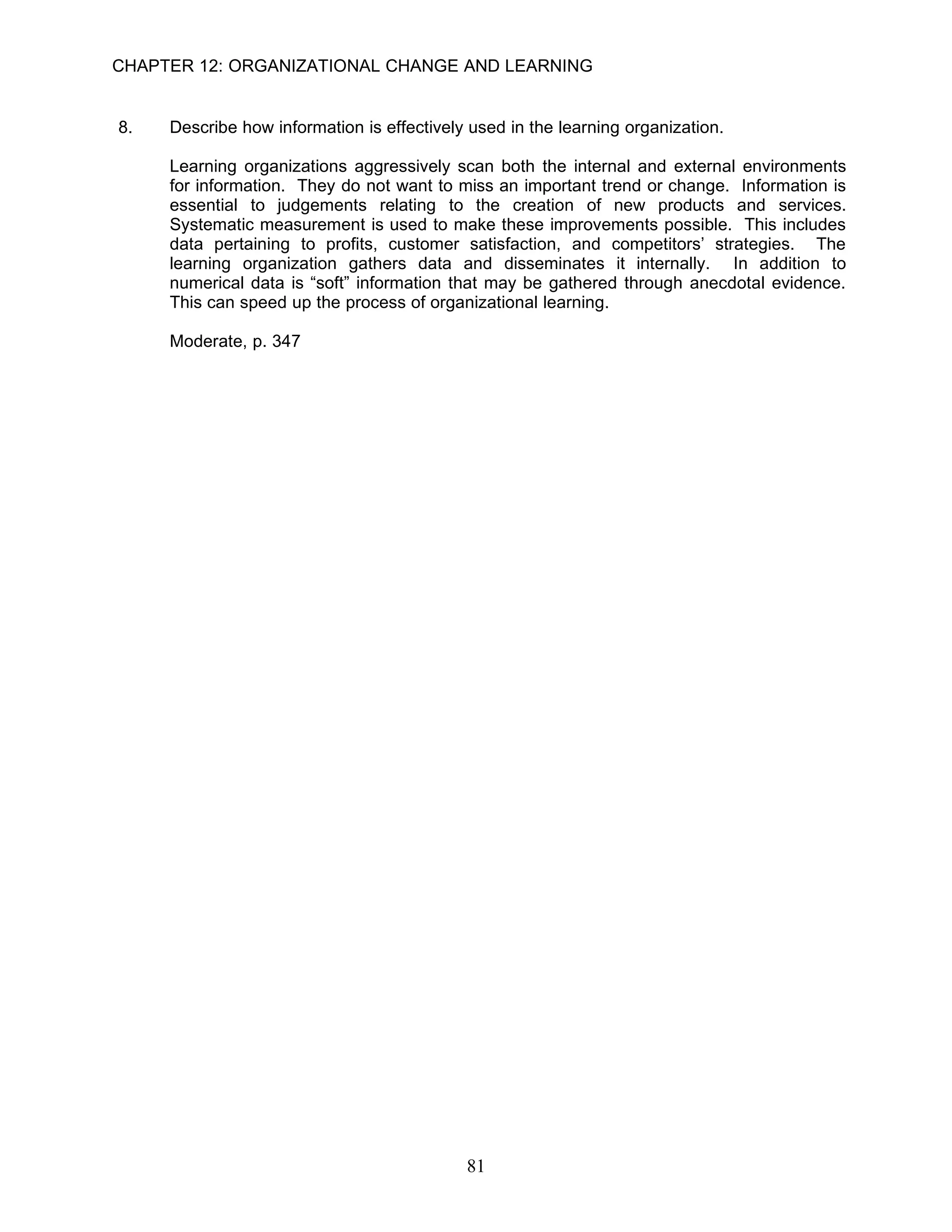 CHAPTER 12: ORGANIZATIONAL CHANGE AND LEARNING


8.   Describe how information is effectively used in the learning organization.

     Learning organizations aggressively scan both the internal and external environments
     for information. They do not want to miss an important trend or change. Information is
     essential to judgements relating to the creation of new products and services.
     Systematic measurement is used to make these improvements possible. This includes
     data pertaining to profits, customer satisfaction, and competitors’ strategies. The
     learning organization gathers data and disseminates it internally. In addition to
     numerical data is “soft” information that may be gathered through anecdotal evidence.
     This can speed up the process of organizational learning.

     Moderate, p. 347




                                            81
 