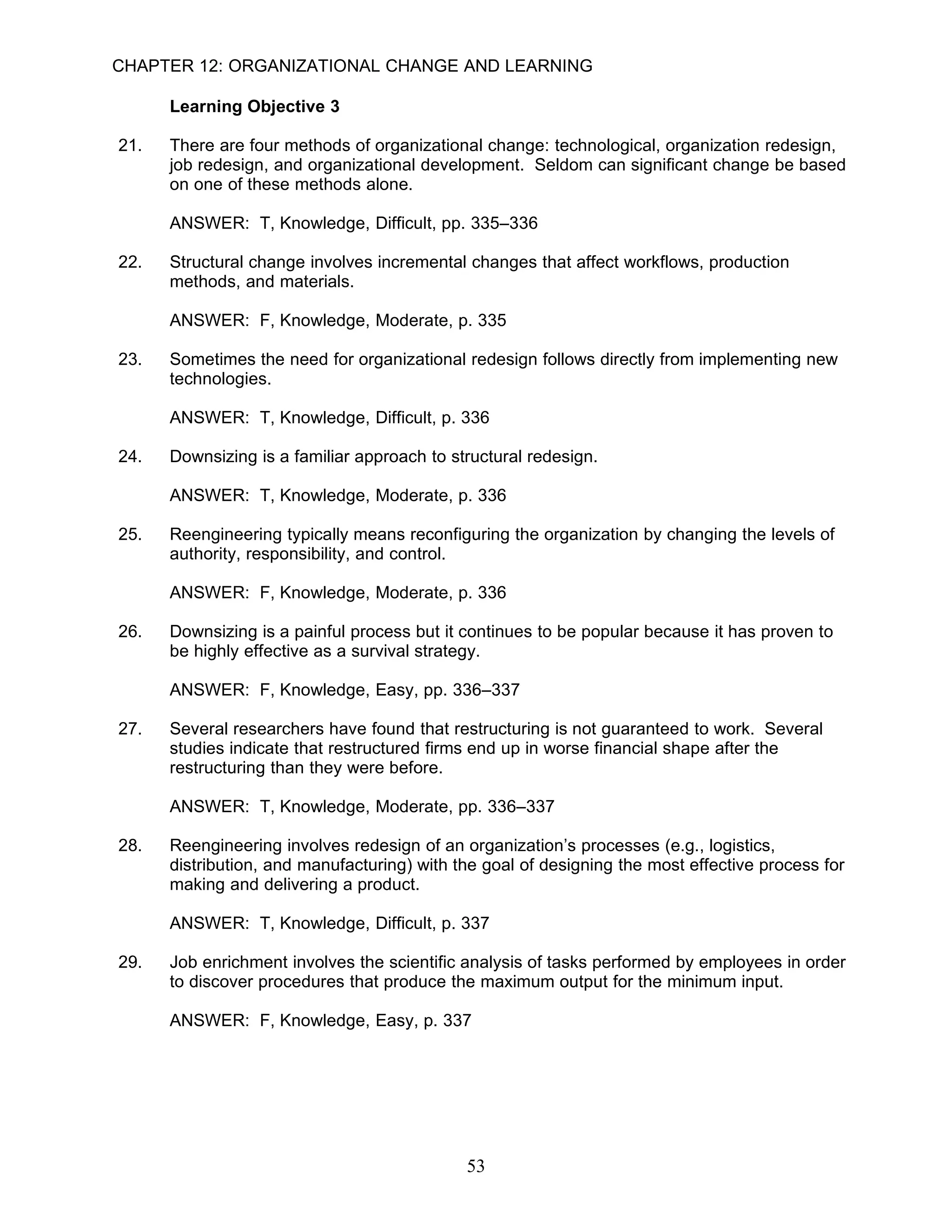 CHAPTER 12: ORGANIZATIONAL CHANGE AND LEARNING

      Learning Objective 3

21.   There are four methods of organizational change: technological, organization redesign,
      job redesign, and organizational development. Seldom can significant change be based
      on one of these methods alone.

      ANSWER: T, Knowledge, Difficult, pp. 335–336

22.   Structural change involves incremental changes that affect workflows, production
      methods, and materials.

      ANSWER: F, Knowledge, Moderate, p. 335

23.   Sometimes the need for organizational redesign follows directly from implementing new
      technologies.

      ANSWER: T, Knowledge, Difficult, p. 336

24.   Downsizing is a familiar approach to structural redesign.

      ANSWER: T, Knowledge, Moderate, p. 336

25.   Reengineering typically means reconfiguring the organization by changing the levels of
      authority, responsibility, and control.

      ANSWER: F, Knowledge, Moderate, p. 336

26.   Downsizing is a painful process but it continues to be popular because it has proven to
      be highly effective as a survival strategy.

      ANSWER: F, Knowledge, Easy, pp. 336–337

27.   Several researchers have found that restructuring is not guaranteed to work. Several
      studies indicate that restructured firms end up in worse financial shape after the
      restructuring than they were before.

      ANSWER: T, Knowledge, Moderate, pp. 336–337

28.   Reengineering involves redesign of an organization’s processes (e.g., logistics,
      distribution, and manufacturing) with the goal of designing the most effective process for
      making and delivering a product.

      ANSWER: T, Knowledge, Difficult, p. 337

29.   Job enrichment involves the scientific analysis of tasks performed by employees in order
      to discover procedures that produce the maximum output for the minimum input.

      ANSWER: F, Knowledge, Easy, p. 337




                                             53
 