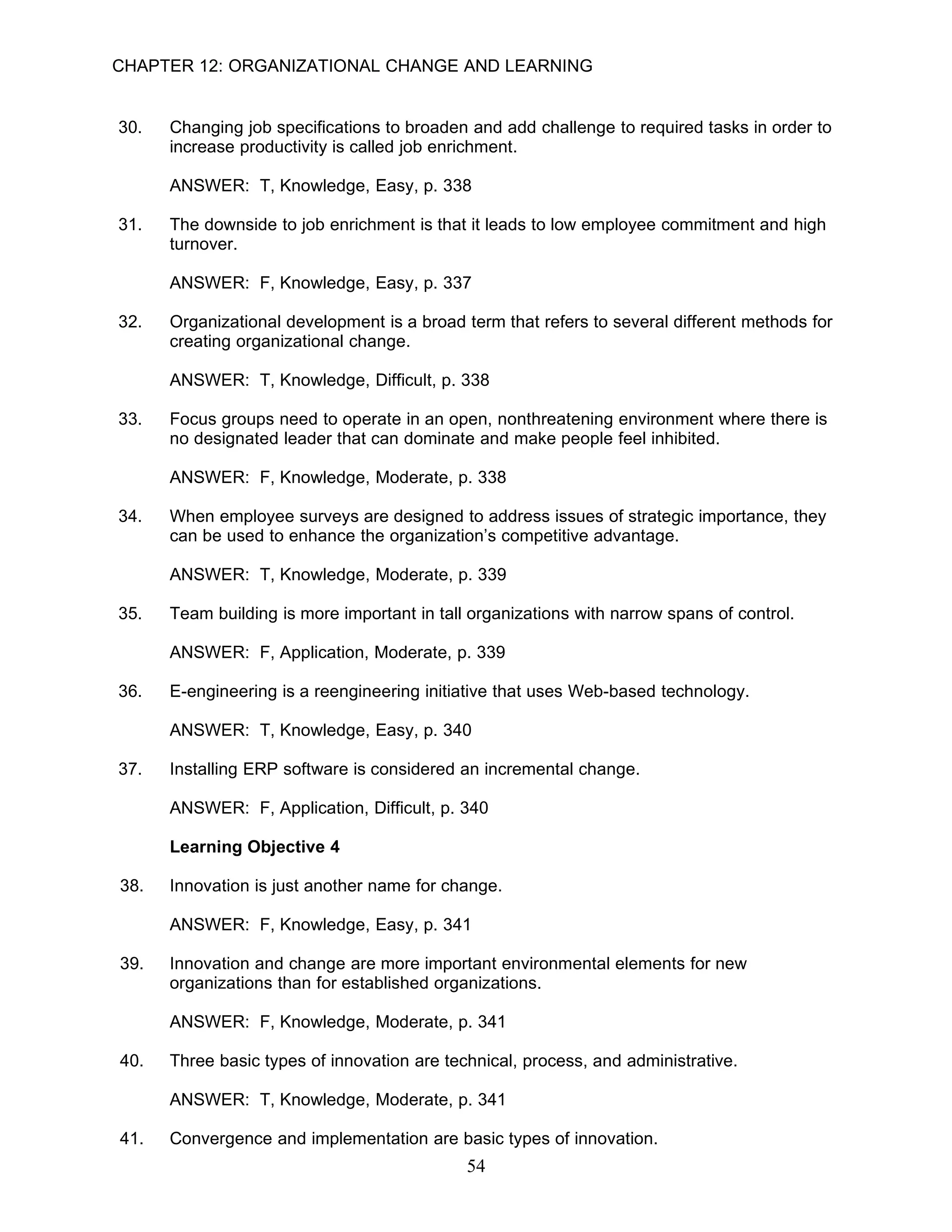 CHAPTER 12: ORGANIZATIONAL CHANGE AND LEARNING


30.   Changing job specifications to broaden and add challenge to required tasks in order to
      increase productivity is called job enrichment.

      ANSWER: T, Knowledge, Easy, p. 338

31.   The downside to job enrichment is that it leads to low employee commitment and high
      turnover.

      ANSWER: F, Knowledge, Easy, p. 337

32.   Organizational development is a broad term that refers to several different methods for
      creating organizational change.

      ANSWER: T, Knowledge, Difficult, p. 338

33.   Focus groups need to operate in an open, nonthreatening environment where there is
      no designated leader that can dominate and make people feel inhibited.

      ANSWER: F, Knowledge, Moderate, p. 338

34.   When employee surveys are designed to address issues of strategic importance, they
      can be used to enhance the organization’s competitive advantage.

      ANSWER: T, Knowledge, Moderate, p. 339

35.   Team building is more important in tall organizations with narrow spans of control.

      ANSWER: F, Application, Moderate, p. 339

36.   E-engineering is a reengineering initiative that uses Web-based technology.

      ANSWER: T, Knowledge, Easy, p. 340

37.   Installing ERP software is considered an incremental change.

      ANSWER: F, Application, Difficult, p. 340

      Learning Objective 4

38.   Innovation is just another name for change.

      ANSWER: F, Knowledge, Easy, p. 341

39.   Innovation and change are more important environmental elements for new
      organizations than for established organizations.

      ANSWER: F, Knowledge, Moderate, p. 341

40.   Three basic types of innovation are technical, process, and administrative.

      ANSWER: T, Knowledge, Moderate, p. 341

41.   Convergence and implementation are basic types of innovation.
                                             54
 