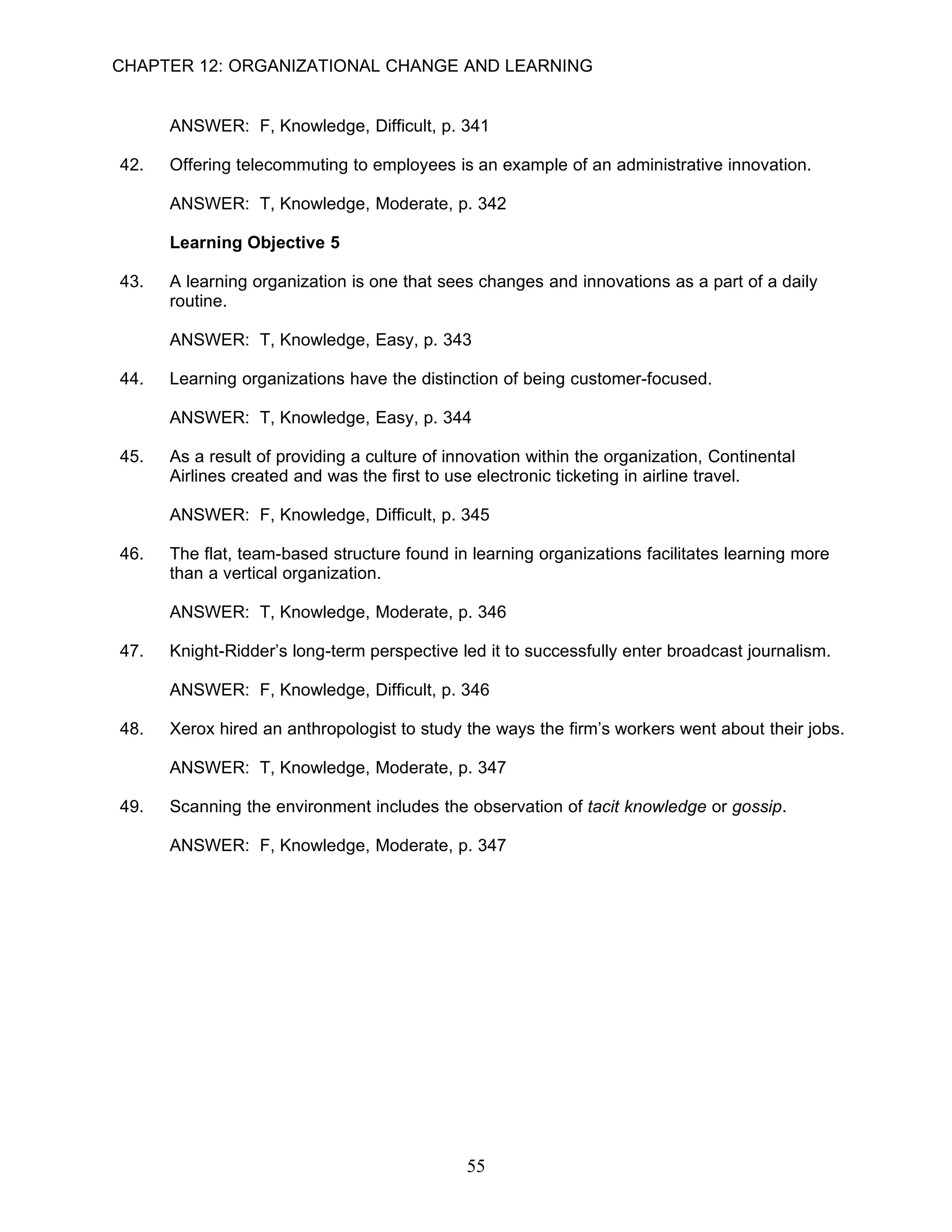 CHAPTER 12: ORGANIZATIONAL CHANGE AND LEARNING


      ANSWER: F, Knowledge, Difficult, p. 341

42.   Offering telecommuting to employees is an example of an administrative innovation.

      ANSWER: T, Knowledge, Moderate, p. 342

      Learning Objective 5

43.   A learning organization is one that sees changes and innovations as a part of a daily
      routine.

      ANSWER: T, Knowledge, Easy, p. 343

44.   Learning organizations have the distinction of being customer-focused.

      ANSWER: T, Knowledge, Easy, p. 344

45.   As a result of providing a culture of innovation within the organization, Continental
      Airlines created and was the first to use electronic ticketing in airline travel.

      ANSWER: F, Knowledge, Difficult, p. 345

46.   The flat, team-based structure found in learning organizations facilitates learning more
      than a vertical organization.

      ANSWER: T, Knowledge, Moderate, p. 346

47.   Knight-Ridder’s long-term perspective led it to successfully enter broadcast journalism.

      ANSWER: F, Knowledge, Difficult, p. 346

48.   Xerox hired an anthropologist to study the ways the firm’s workers went about their jobs.

      ANSWER: T, Knowledge, Moderate, p. 347

49.   Scanning the environment includes the observation of tacit knowledge or gossip.

      ANSWER: F, Knowledge, Moderate, p. 347




                                              55
 