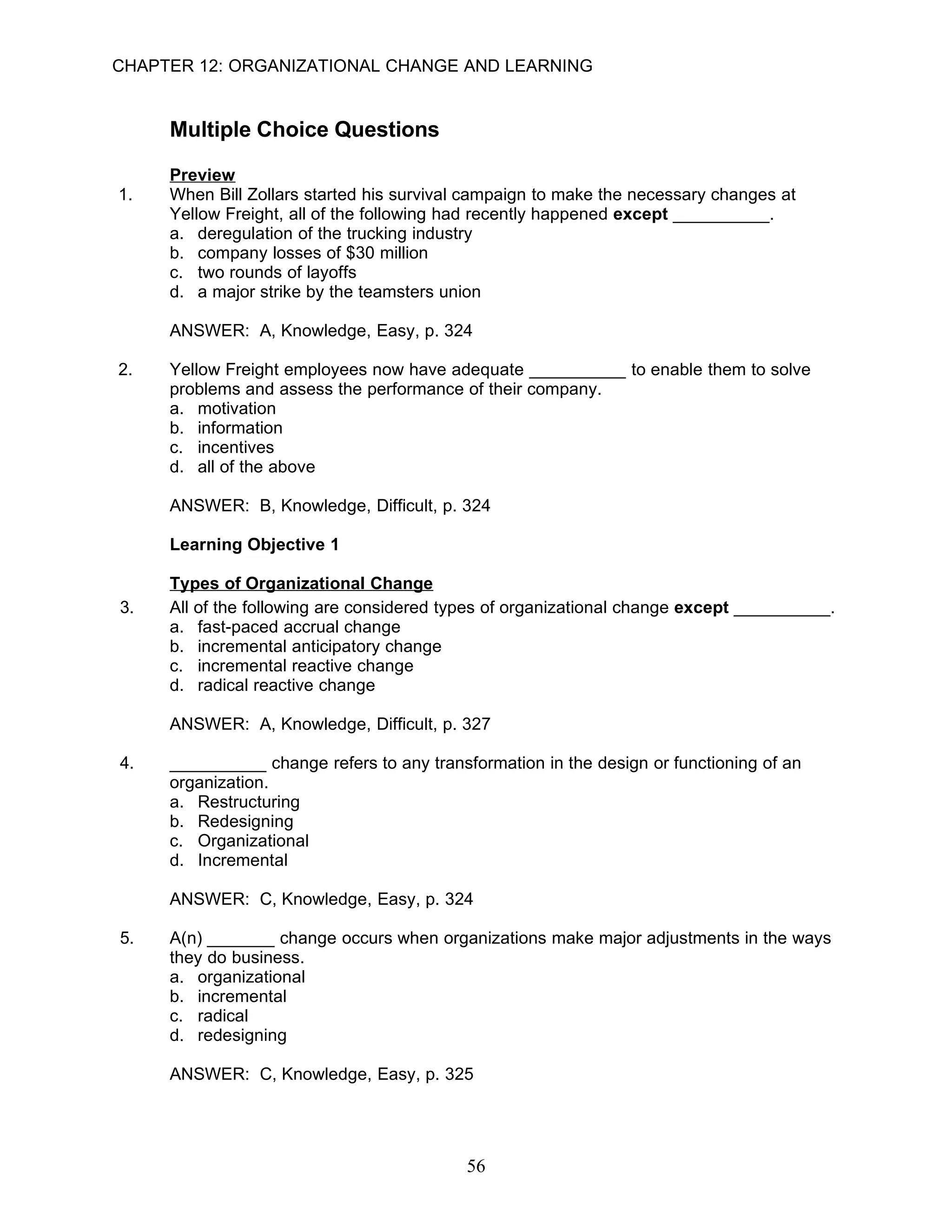 CHAPTER 12: ORGANIZATIONAL CHANGE AND LEARNING


     Multiple Choice Questions

     Preview
1.   When Bill Zollars started his survival campaign to make the necessary changes at
     Yellow Freight, all of the following had recently happened except __________.
     a. deregulation of the trucking industry
     b. company losses of $30 million
     c. two rounds of layoffs
     d. a major strike by the teamsters union

     ANSWER: A, Knowledge, Easy, p. 324

2.   Yellow Freight employees now have adequate __________ to enable them to solve
     problems and assess the performance of their company.
     a. motivation
     b. information
     c. incentives
     d. all of the above

     ANSWER: B, Knowledge, Difficult, p. 324

     Learning Objective 1

     Types of Organizational Change
3.   All of the following are considered types of organizational change except __________.
     a. fast-paced accrual change
     b. incremental anticipatory change
     c. incremental reactive change
     d. radical reactive change

     ANSWER: A, Knowledge, Difficult, p. 327

4.   __________ change refers to any transformation in the design or functioning of an
     organization.
     a. Restructuring
     b. Redesigning
     c. Organizational
     d. Incremental

     ANSWER: C, Knowledge, Easy, p. 324

5.   A(n) _______ change occurs when organizations make major adjustments in the ways
     they do business.
     a. organizational
     b. incremental
     c. radical
     d. redesigning

     ANSWER: C, Knowledge, Easy, p. 325




                                           56
 