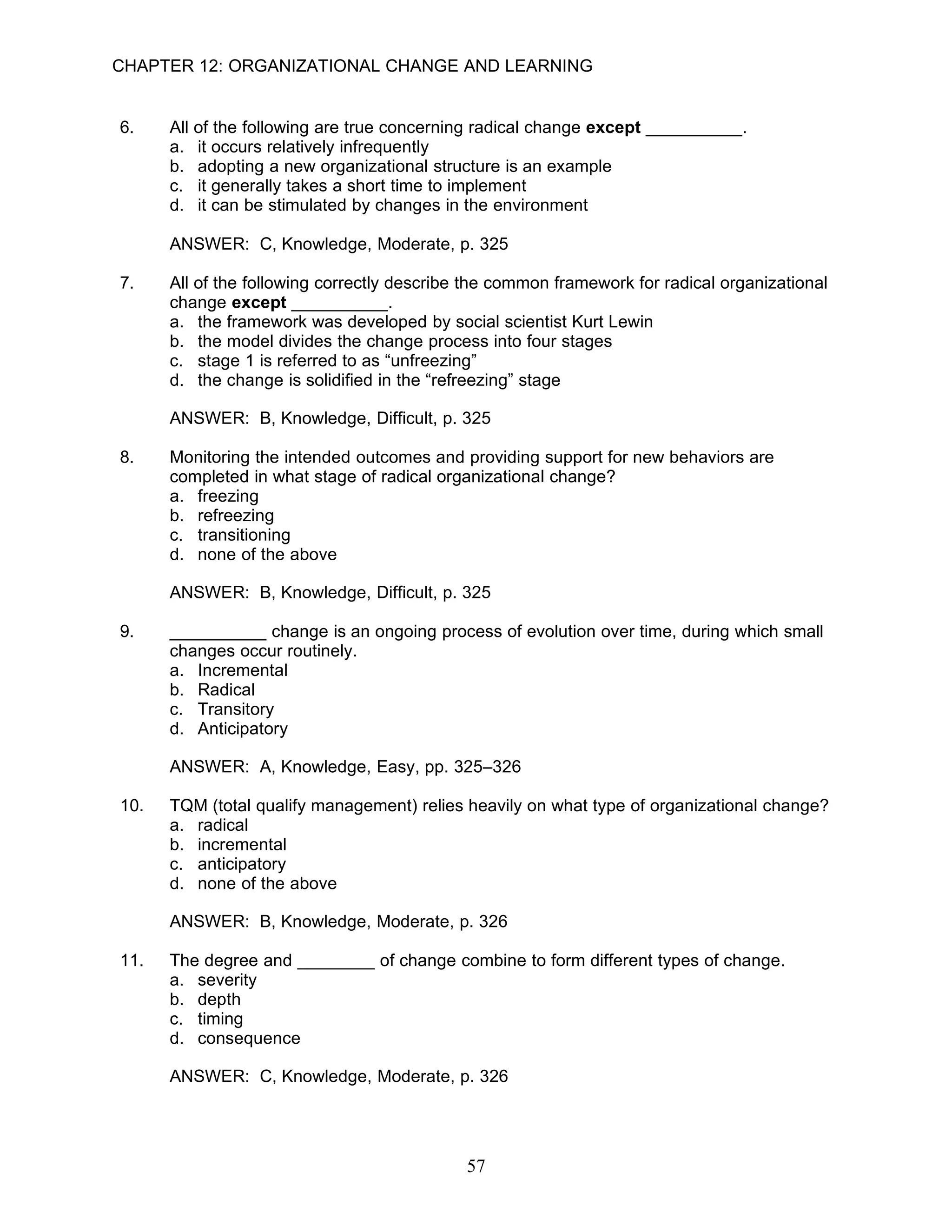 CHAPTER 12: ORGANIZATIONAL CHANGE AND LEARNING


6.    All of the following are true concerning radical change except __________.
      a. it occurs relatively infrequently
      b. adopting a new organizational structure is an example
      c. it generally takes a short time to implement
      d. it can be stimulated by changes in the environment

      ANSWER: C, Knowledge, Moderate, p. 325

7.    All of the following correctly describe the common framework for radical organizational
      change except __________.
      a. the framework was developed by social scientist Kurt Lewin
      b. the model divides the change process into four stages
      c. stage 1 is referred to as “unfreezing”
      d. the change is solidified in the “refreezing” stage

      ANSWER: B, Knowledge, Difficult, p. 325

8.    Monitoring the intended outcomes and providing support for new behaviors are
      completed in what stage of radical organizational change?
      a. freezing
      b. refreezing
      c. transitioning
      d. none of the above

      ANSWER: B, Knowledge, Difficult, p. 325

9.    __________ change is an ongoing process of evolution over time, during which small
      changes occur routinely.
      a. Incremental
      b. Radical
      c. Transitory
      d. Anticipatory

      ANSWER: A, Knowledge, Easy, pp. 325–326

10.   TQM (total qualify management) relies heavily on what type of organizational change?
      a. radical
      b. incremental
      c. anticipatory
      d. none of the above

      ANSWER: B, Knowledge, Moderate, p. 326

11.   The degree and ________ of change combine to form different types of change.
      a. severity
      b. depth
      c. timing
      d. consequence

      ANSWER: C, Knowledge, Moderate, p. 326




                                             57
 