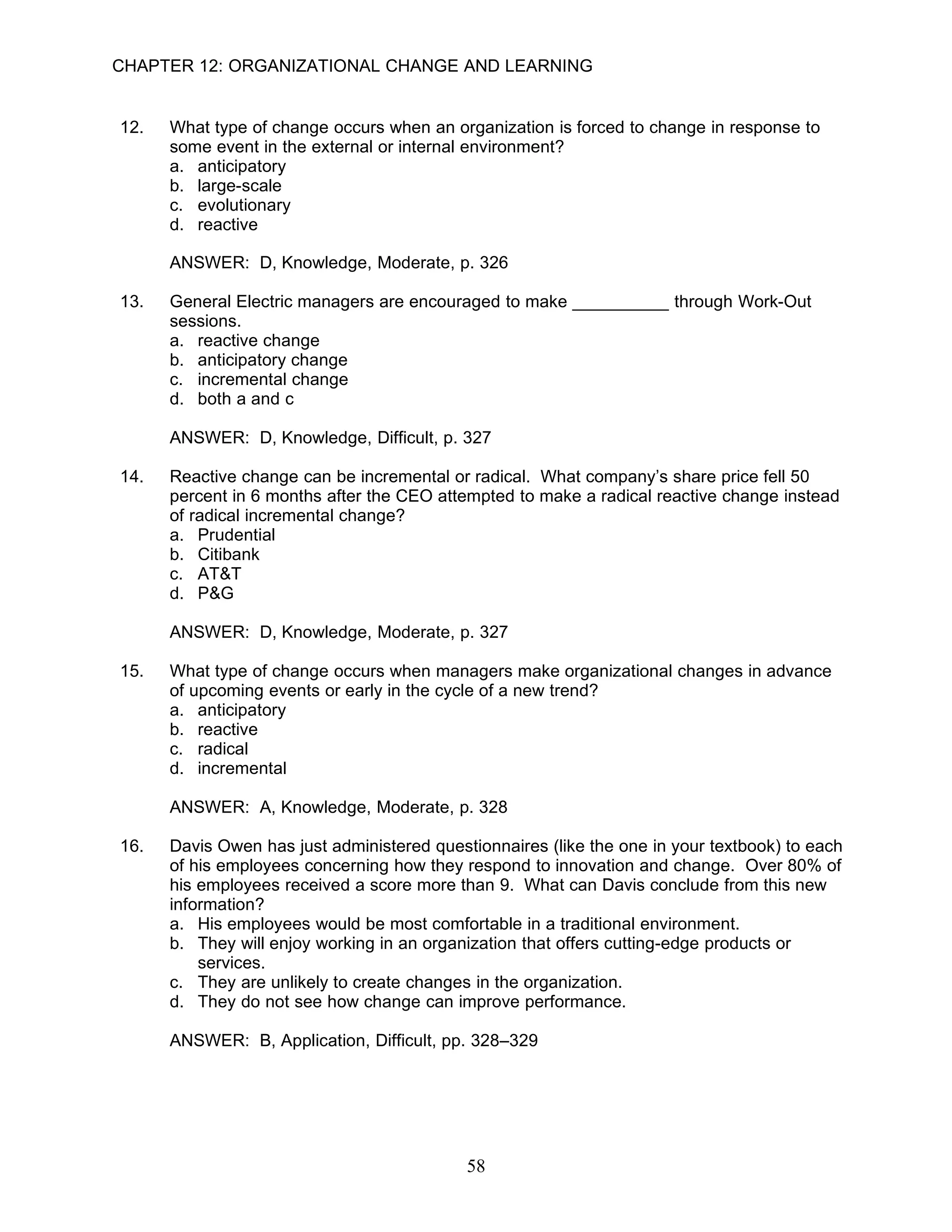 CHAPTER 12: ORGANIZATIONAL CHANGE AND LEARNING


12.   What type of change occurs when an organization is forced to change in response to
      some event in the external or internal environment?
      a. anticipatory
      b. large-scale
      c. evolutionary
      d. reactive

      ANSWER: D, Knowledge, Moderate, p. 326

13.   General Electric managers are encouraged to make __________ through Work-Out
      sessions.
      a. reactive change
      b. anticipatory change
      c. incremental change
      d. both a and c

      ANSWER: D, Knowledge, Difficult, p. 327

14.   Reactive change can be incremental or radical. What company’s share price fell 50
      percent in 6 months after the CEO attempted to make a radical reactive change instead
      of radical incremental change?
      a. Prudential
      b. Citibank
      c. AT&T
      d. P&G

      ANSWER: D, Knowledge, Moderate, p. 327

15.   What type of change occurs when managers make organizational changes in advance
      of upcoming events or early in the cycle of a new trend?
      a. anticipatory
      b. reactive
      c. radical
      d. incremental

      ANSWER: A, Knowledge, Moderate, p. 328

16.   Davis Owen has just administered questionnaires (like the one in your textbook) to each
      of his employees concerning how they respond to innovation and change. Over 80% of
      his employees received a score more than 9. What can Davis conclude from this new
      information?
      a. His employees would be most comfortable in a traditional environment.
      b. They will enjoy working in an organization that offers cutting-edge products or
          services.
      c. They are unlikely to create changes in the organization.
      d. They do not see how change can improve performance.

      ANSWER: B, Application, Difficult, pp. 328–329




                                            58
 