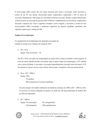 O moto-scraper (MS) comum não tem tração suficiente para iniciar a escavação, sendo necessário o
auxílio de um TE sem lâmina, denominado pusher (empurrador), empurrando o MS no início da
escavação. Rapidamente o MS atinge sua velocidade normal de escavação, ficando o pusher liberado para
auxiliar no início de escavação do próximo MS. O MS faz o empalhamento em movimento, simplesmente
deixando o material cair. Como a superfície formada é muito irregular, é necessário o auxílio de uma
motoniveladora (MN) executando o acabameto superficial do material espalhado, garantindo uma
superfície regular para o tráfego dos MS.


Equipes de terraplenagem


Os equipamentos de terraplenagem são agrupados em equipes de
trabalho de acordo com a distância de transporte (DT).


    •    DT ≤ 50 m
         Equipe: Tator de Esteiras – TE


    Em DT ≤ 50 m, caso típico de terraplenagem em seção mista, a praça de trabalho é muito pequena. O
    trator de esteira trabalha sozinho, executando todas as quatro etapas da terraplenagem. O TE trabalha
    com a esteira inclinada. A escavação é executada longitudinalmente, deixando uma leira lateral. O TE
    faz marcha-ré e passa a escavar mais à direita. Desse modo, o transporte é feito por arrasto lateral


    •    50 m < DT ≤ 2000 m
         Equipe: MSs
                 TE (pusher)
                 MN (acabamento do material espalhado)


        Os moto-scrapers têm melhor rendimento até distâncias máximas de 2.000 m (DT ~ 2000 m). Deve
        ser previsto um número adequado de pushers, de modo que não haja paralisação de nenhum MS
        por falta de empurrador.


    •    DT > 2000 m
         Equipe: TE (escavação)            PC (carregamento)
                 CB (transporte)           MN (espalhamento)




                         Notas de Aula - “CONSTRUÇÃO DE ESTRADAS E VIAS URBANAS”
                            Prof. Bruno Almeida Cunha de Castro – bruno@pattrol.com.br
 