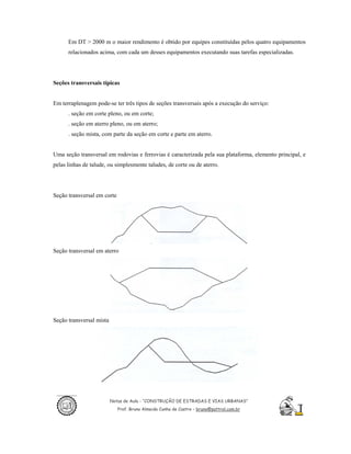 Em DT > 2000 m o maior rendimento é obtido por equipes constituídas pelos quatro equipamentos
      relacionados acima, com cada um desses equipamentos executando suas tarefas especializadas.




Seções transversais típicas


Em terraplenagem pode-se ter três tipos de seções transversais após a execução do serviço:
      . seção em corte pleno, ou em corte;
      . seção em aterro pleno, ou em aterro;
      . seção mista, com parte da seção em corte e parte em aterro.


Uma seção transversal em rodovias e ferrovias é caracterizada pela sua plataforma, elemento principal, e
pelas linhas de talude, ou simplesmente taludes, de corte ou de aterro.




Seção transversal em corte




Seção transversal em aterro




Seção transversal mista




                          Notas de Aula - “CONSTRUÇÃO DE ESTRADAS E VIAS URBANAS”
                             Prof. Bruno Almeida Cunha de Castro – bruno@pattrol.com.br
 
