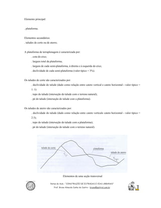 Elemento principal:


. plataforma.


Elementos secundários:
. taludes de corte ou de aterro;


A plataforma de terraplenagem é caracterizada por:
      . cota do eixo;
      . largura total da plataforma;
      . largura de cada semi-plataforma, à direita e à esquerda do eixo;
      . declividade de cada semi-plataforma (valor típico = 3%).


Os taludes de corte são caracterizados por:
      . declividade do talude (dado como relação entre cateto vertical e cateto horizontal - valor típico =
      1: 1)
      . topo do talude (interseção do talude com o terreno natural);
      . pé do talude (interseção do talude com a plataforma).


Os taludes de aterro são caracterizados por:
      . declividade do talude (dado como relação entre cateto verticale cateto horizontal - valor típico =
      2:3);
      . topo do talude (interseção do talude com a plataforma);
      . pé do talude (interseção do talude com o terreno natural).




                                       Elementos de uma seção transversal

                         Notas de Aula - “CONSTRUÇÃO DE ESTRADAS E VIAS URBANAS”
                            Prof. Bruno Almeida Cunha de Castro – bruno@pattrol.com.br
 