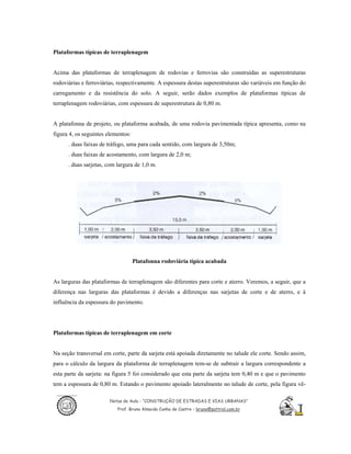 Plataformas típicas de terraplenagem


Acima das plataformas de terraplenagem de rodovias e ferrovias são construídas as superestruturas
rodoviárias e ferroviárias, respectivamente. A espessura destas superestruturas são variáveis em função do
carregamento e da resistência do solo. A seguir, serão dados exemplos de plataformas típicas de
terraplenagem rodoviárias, com espessura de superestrutura de 0,80 m.


A platafonna de projeto, ou plataforma acabada, de uma rodovia pavimentada típica apresenta, como na
figura 4, os seguintes elementos:
      . duas faixas de tráfego, uma para cada sentido, com largura de 3,50m;
      . duas faixas de acostamento, com largura de 2,0 m;
      . duas sarjetas, com largura de 1,0 m.




                                    Platafonna rodoviária típica acabada


As larguras das plataformas de terraplenagem são diferentes para corte e aterro. Veremos, a seguir, que a
diferença nas larguras das plataformas é devido a diferenças nas sarjetas de corte e de aterro, e à
influência da espessura do pavimento.




Plataformas típicas de terraplenagem em corte


Na seção transversal em corte, parte da sarjeta está apoiada diretamente no talude ele corte. Sendo assim,
para o cálculo da largura da plataforma de terraplenagem tem-se de subtrair a largura correspondente a
esta parte da sarjeta: na figura 5 foi considerado que esta parte da sarjeta tem 0,40 m e que o pavimento
tem a espessura de 0,80 m. Estando o pavimento apoiado lateralmente no talude de corte, pela figura vê-

                        Notas de Aula - “CONSTRUÇÃO DE ESTRADAS E VIAS URBANAS”
                           Prof. Bruno Almeida Cunha de Castro – bruno@pattrol.com.br
 