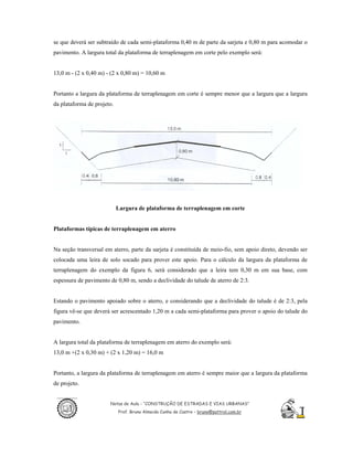 se que deverá ser subtraído de cada semi-plataforma 0,40 m de parte da sarjeta e 0,80 m para acomodar o
pavimento. A largura total da plataforma de terraplenagem em corte pelo exemplo será:


13,0 m - (2 x 0,40 m) - (2 x 0,80 m) = 10,60 m


Portanto a largura da plataforma de terraplenagem em corte é sempre menor que a largura que a largura
da plataforma de projeto.




                            Largura de plataforma de terraplenagem em corte


Plataformas típicas de terraplenagem em aterro


Na seção transversal em aterro, parte da sarjeta é constituída de meio-fio, sem apoio direto, devendo ser
colocada uma leira de solo socado para prover este apoio. Para o cálculo da largura da plataforma de
terraplenagem do exemplo da figura 6, será considerado que a leira tem 0,30 m em sua base, com
espessura de pavimento de 0,80 m, sendo a declividade do talude de aterro de 2:3.


Estando o pavimento apoiado sobre o aterro, e considerando que a declividade do talude é de 2:3, pela
figura vê-se que deverá ser acrescentado 1,20 m a cada semi-plataforma para prover o apoio do talude do
pavimento.


A largura total da plataforma de terraplenagem em aterro do exemplo será:
13,0 m +(2 x 0,30 m) + (2 x 1,20 m) = 16,0 m


Portanto, a largura da plataforma de terraplenagem em aterro é sempre maior que a largura da plataforma
de projeto.


                       Notas de Aula - “CONSTRUÇÃO DE ESTRADAS E VIAS URBANAS”
                            Prof. Bruno Almeida Cunha de Castro – bruno@pattrol.com.br
 