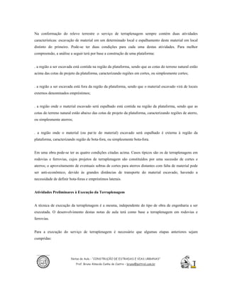 Na conformação do relevo terrestre o serviço de terraplenagem sempre contém duas atividades
características: escavação de material em um determinado local e espalhamento deste material em local
distinto do primeiro. Pode-se ter duas condições para cada uma destas atividades. Para melhor
compreensão, a análise a seguir terá por base a construção de uma plataforma:


. a região a ser escavada está contida na região da plataforma, sendo que as cotas do terreno natural estão
acima das cotas de projeto da plataforma, caracterizando regiões em cortes, ou simplesmente cortes;


. a região a ser escavada está fora da região da plataforma, sendo que o material escavado virá de locais
externos denominados empréstimos;


. a região onde o material escavado será espalhado está contida na região da plataforma, sendo que as
cotas do terreno natural estão abaixo das cotas de projeto da plataforma, caracterizando regiões de aterro,
ou simplesmente aterros;


. a região onde o material (ou par:te do material) escavado será espalhado é externa à região da
plataforma, caracterizando região de bota-fora, ou simplesmente bota-fora.


Em uma obra pode-se ter as quatro condições citadas acima. Casos típicos são os de terraplenagens em
rodovias e ferrovias, cujos projetos de terraplenagem são constituídos por uma sucessão de cortes e
aterros; o aproveitamento de eventuais sobras de cortes para aterros distantes com falta de material pode
ser anti-econômico, devido às grandes distâncias de transporte do material escavado, havendo a
necessidade de definir bota-foras e empréstimos laterais.


Atividades Preliminares à Execução da Terraplenagem


A técnica de execução da terraplenagem é a mesma, independente do tipo de obra de engenharia a ser
executada. O desenvolvimento destas notas de aula terá como base a terraplenagem em rodovias e
ferrovias.


Para a execução do serviço de terraplenagem é necessário que algumas etapas anteriores sejam
cumpridas:




                        Notas de Aula - “CONSTRUÇÃO DE ESTRADAS E VIAS URBANAS”
                           Prof. Bruno Almeida Cunha de Castro – bruno@pattrol.com.br
 
