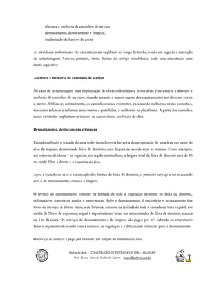 . abertura e melhoria de caminhos de serviço;
      . desmatamento, destocamento e limpeza;
      . implantação de bueiros de grota.


As atividades preliminares são executadas em seqüência ao longo do trecho, vindo em seguida a execução
da terraplenagem. Tem-se, portanto, várias frentes de serviço simultâneas, cada uma executando uma
tarefa especifica.


Abertura e melhoria de caminhos de serviço


No caso de terraplenagem para implantação de obras rodoviárias e ferroviárias é necessária a abertura e
melhoria de caminhos de serviços, visando garantir o acesso seguro dos equipamentos aos diversos cortes
e aterros. Utiliza-se, normalmente, os caminhos rurais existentes, executando melhorias nestes caminhos,
tais como reforços e reformas mata-burros e pontilhões, e melhorias na plataforma. A partir dos caminhos
rurais existentes implantam-se trechos de acesso direto aos locais de obra.


Desmatamento, destocamento e limpeza


Estando definido o traçado de uma rodovia ou ferrovia haverá a desapropriação de uma área em torno do
eixo do traçado, denominada faixa de domínio, com largura de acordo com as normas. Como exemplo,
em rodovias de classe I ou especial, em região montanhosa, a largura total da faixa de domínio será de 80
m, sendo 40 m à direita e à esquerda do eixo.


Após a locação do eixo e a marcação dos limites da faixa de domínio, o primeiro serviço a ser executado
será o de desmatamento, destoca e limpeza.


O serviço de desmatamento consiste na retirada de toda a vegetação existente na faixa de domínio,
utilizando-se tratores de esteira e moto-serras. Após o desmatamento, é necessário o arrancamento dos
tocos de árvores. A última etapa, a de limpeza, consiste na retirada de toda a camada de terra vegetal, em
média de 50 em de espessura, a qual é depositada em leiras nas extremidades da faixa de domínio, a cerca
de 3 m da cerca. Os serviços de desmatamento e de limpeza são pagos por m2, cabendo ao empreiteiro
fazer o orçamento de acordo com a natureza da vegetação e a dificuldade oferecida para o desmatamento.


O serviço de destoca é pago por unidade, em função do diâmetro do toco.


                        Notas de Aula - “CONSTRUÇÃO DE ESTRADAS E VIAS URBANAS”
                           Prof. Bruno Almeida Cunha de Castro – bruno@pattrol.com.br
 
