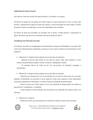 Implantação de bueiros de grota


Em rodovias e ferrovias existem dois tipos de bueiros: os de greide e os de grota.


Os bueiros de greide são executados em trechos longos de seção transversal em corte ou mista, para
permitir o esgotamento de águas de trechos das sarjetas, as quais não podem ser muito longas. O bueiro
de greide é sempre executado após o serviço de terraplenagem estar concluído.


Os bueiros de grota são executados nos talvegues sob os aterros, visando permitir o esgotamento de
águas. São bueiros que devem ser construídos antes da execução dos aterros.


Classificação dos Materiais Escavados


Os materiais escavados em terraplenagem são classificados em função da dificuldade de escavação. Não
existe uma uniformização de classificação, sendo que na mais usual os materiais são classificados em três
categorias.


    •   Material de 1º categoria (nesta categoria tem-se dois tipos de materiais):
        - Materiais escaváveis pela lâmina de um trator de esteira. Estão nesta categoria os solos
    normais, de predominância argilosa, siltosa ou arenosa, e pedregulhos e pedras;
        -     Os matacões (blocos de rocha) de até 1m3, que possam ser facilmente carregados e
    transportados.


    •   Material de 2º categoria (nesta categoria tem-se três tipos de materiais)
        - Materiais que necessitam do uso do escarificador de um trator de esteira para sua escavação,
podendo, eventualmente, ser necessário o uso de explosivos. Estão nesta categoria os solos sedimentares
em processo adiantado de rochificação e as rochas em processo adiantado de deteriorização.
        - blocos de rocha com volume superior aI m3, que necessitam de fragmentação com explosivos
para permitir o carregamento e o transporte.
        - rochas brandas ou rochas alteradas, que necessitam do uso esporádico de explosivo para o seu
desmonte.


    •   Material de 3º categoria
        - Rochas sãs e duras, que necessitam do uso contínuo de explosivos para serem escavadas.


                        Notas de Aula - “CONSTRUÇÃO DE ESTRADAS E VIAS URBANAS”
                           Prof. Bruno Almeida Cunha de Castro – bruno@pattrol.com.br
 