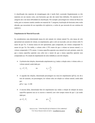 A classificação dos materiais de terraplenagem não é tarefa fácil, ocorrendo freqüentemente os três
materiais em um mesmo corte, com horizontes que não são muito bem definidos. Os materiais de 2º
categoria são o de maior dificuldade de classificação. Por exemplo: porcentagem do volume de blocos de
rocha, pois os mesmos estarão contidos em material de 1º categoria; localização do horizonte entre rocha
alterada, que necessitam do uso esporádico de explosivos, e rocha sã, que necessita do uso contínuo de
explosivo.


Empolamento do Material Escavado


Se considerarmos uma determinada massa de solo natural, de volume natural Vn, esta massa de solo
apresentará um aumento de volume, ou empolamento, após o solo ser escavado, com um volume solto Vs
maior do que Vn. A mesma massa de solo apresentará, após compactada, um volume compactado Vc
menor do que Vn. Em média, o volume solto é 25% maior do que o volume no terreno natural, e o
volume compactado é 15% menor. A massa específica aparente seca natural (γn) será, portanto, maior do
que a massa específica aparente seca solta (γs) e menor do que a massa específica aparente seca
compactada (γc). No estudo do empolamento de solos trabalha-se com três relações.


   •    A primeira das relações, denominada empolamento (ep), traduz a relação entre o volume solto e o
        volume natural, sendo dado por:
                                                            γn
        e p = V s / Vn            ou                 ep =
                                                            γs


   •    A segunda das relações, denominada porcentagem (ou taxa) de empolamento [p(%)], nos dá a
        taxa de aumento, em porcentagem, do volume solto em relação ao volume natural, sendo dada
        por:
        p(%) = (ep - 1) 100


   •    A terceira delas, denominada fator de empolamento (φ), traduz a relação de redução da massa
        específica aparente seca ao se escavar o material, com valor sempre menor do que 1, (φ) sendo
        dado por:
                                                          1
        ϕ = Vn / V s              ou                 ϕ=
                                                          ep



                         Notas de Aula - “CONSTRUÇÃO DE ESTRADAS E VIAS URBANAS”
                            Prof. Bruno Almeida Cunha de Castro – bruno@pattrol.com.br
 