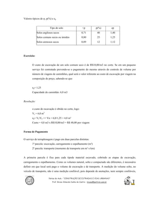 Valores típicos de φ, p(%) e ep


                         Tipo de solo                      <p            p(%)           ep
             Solos argilosos secos                        0,71            40            1,40
             Solos comuns secos ou úmidos                 0,80            25            1,25
             Solos arenosos secos                         0,89            12            1,12




Exercício:


        O custo de escavação de um solo comum seco é de R$10,00/m3 no corte. Se em um pequeno
        serviço foi contratado prevendo-se o pagamento do mesmo através do controle de volume por
        número de viagens de caminhões, qual será o valor referente ao custo de escavação por viagem na
        composição de preço, sabendo-se que:


        ep= 1,25
        Capacidade do caminhão: 6,0 m3


Resolução:

        o custo de escavação é obtido no corte, logo:
        Vs = 6,0 m3
        ep= Vs/Vn => Vn = 6,0/1,25 = 4,8 m³
        Custo = 4,8 m3 x R$10,00/m3 = R$ 48,00 por viagem


Forma de Pagamento

O serviço de terraplenagem é pago em duas parcelas distintas:
        1ª parcela: escavação, carregamento e espalhamento (m³)
        2ª parcela: transporte (momento de transporte em m³ x km)


A primeira parcela é fixa para cada tipode material escavado, cobrindo as etapas de escavação,
carregamento e espalhamemo. Como os volumes natural, solto e compactado são diferentes, é necessário
definir em que local será pago o volume de escavação e de transporte. A medição do volume solto, no
veículo de transporte, não é uma medição confiável, pois depende de anotações, nem sempre confiáveis,

                        Notas de Aula - “CONSTRUÇÃO DE ESTRADAS E VIAS URBANAS”
                           Prof. Bruno Almeida Cunha de Castro – bruno@pattrol.com.br
 