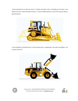 A parte principal de um trator de esteira é a lâmina escavadora. Esta é contituída por uma base, e por
lâminas de corte e cantos de lâmina trocáveis. A esteira metálica permite o uso do TE em quase todos os
tipos de terrenos.




A pá carregadeira é projetada única e exclusivamente para o carregamento, não sendo aconselhado o seu
uso para outros fins.




                        Notas de Aula - “CONSTRUÇÃO DE ESTRADAS E VIAS URBANAS”
                           Prof. Bruno Almeida Cunha de Castro – bruno@pattrol.com.br
 