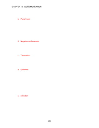 CHAPTER 14: WORK MOTIVATION


27.   __________ is an attempt to discourage a behavior by the application of negative
      outcomes whenever it does occur.
      a. Extinction
      b. Punishment
      c. Negative reinforcement
      d. Positive reinforcement

      ANSWER: B, Knowledge, Moderate, p. 392

28.   __________ occurs when a person engages in behavior to avoid unpleasant
      consequences.
      a. Engaging behavior
      b. Positive reinforcement
      c. Extinction
      d. Negative reinforcement

      ANSWER: D, Knowledge, Easy, p. 393

29.   __________ is not one of the four types of consequences that can modify behavior.
      a. Extinction
      b. Punishment
      c. Termination
      d. Negative reinforcement

      ANSWER: C, Knowledge, Moderate, p. 391

30.   __________ is the absence of any reinforcement following the occurrence of a
      behavior.
      a. Extinction
      b. Negative reinforcement
      c. Punishment
      d. Abstention

      ANSWER: A, Knowledge, Moderate, p. 392

31.   Bobby Joe Worth is from a small, rural town in Georgia. Bobby Joe is teased often by
      his East Coast friends because he speaks with a strong southern accent. Bobby Joe
      practices behavior modification by never responding to their comments. In essence,
      Bobby Joe is trying to stop the undesired comments through __________.
      a. the collaboration style
      b. engaging behavior
      c. extinction
      d. iteration

      ANSWER: C, Application, Moderate, p. 392




                                           120
 