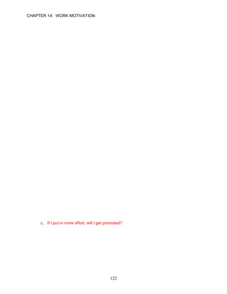 CHAPTER 14: WORK MOTIVATION


37.   Examples of behavioral choices that are related to work performance include all of the
      following except:
      a. whether to go to work or call in sick.
      b. whether to leave work at the official quitting time or stay late.
      c. whether to exert a great deal of effort or to work at a more relaxed pace.
      d. All are examples of behavioral choices.

      ANSWER: D, Application, Easy, p. 394

38.   According to expectancy theory, when making behavioral choices, employees normally
      consider all of the following questions except:
      a. If I make an effort, will I be able to perform the intended behavior?
      b. If I perform the intended behavior, what will be the outcomes?
      c. How difficult are the goals established by the manager?
      d. How much do I value the consequences associated with the behavior?

      ANSWER: C, Knowledge, Moderate, p. 395

39.   __________ refers to a person's estimate of how likely it is that a certain level of effort
      will lead to the intended behavior or performance result.
      a. Expectancy
      b. Instrumentality
      c. Valance
      d. Goal-setting

      ANSWER: A, Knowledge, Moderate, p. 395

40.   __________ is the perceived usefulness of performance as a means for obtaining
      desired outcomes (or avoiding undesired outcomes).
      a. Expectancy
      b. Instrumentality
      c. Valance
      d. Equity

      ANSWER: B, Knowledge, Moderate, p. 395

41.   To be willing to expend the effort needed to achieve the desired performance,
      employees must believe that the performance is instrumental to them. Which of the
      following questions posed by employees is not an example of instrumentality?
      a. If I make more sales, will my pay be greater?
      b. If I develop an innovative product design, will I receive public recognition for this
           accomplishment?
      c. If I put in more effort, will I get promoted?
      d. If I arrive to work on time, will anyone else care?

      ANSWER: C, Application, Difficult, pp. 395–396




                                              122
 
