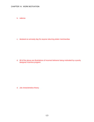 CHAPTER 14: WORK MOTIVATION


42.   The __________of an outcome associated with performance is the weight that a
      particular employee attaches to a consequence.
      a. expectancy
      b. valence
      c. instrumentality
      d. recognition

      ANSWER: B, Knowledge, Easy, p. 395

43.   To find solutions to troublesome theft behavior problems, Northwest interviewed its
      employees. Based on the interview results, management took which of the following
      actions?
      a. offered rewards to employees for whistle-blowing on their coworkers
      b. installation of video surveillance
      c. declared an amnesty day for anyone returning stolen merchandise
      d. hired a private detective to work incognito as an employee

      ANSWER: C, Knowledge, Moderate, pp. 397–398

44.   Tying monetary awards to performance can be dangerous when used incorrectly.
      Which of the following examples illustrates this point?
      a. incentive programs that lead to unethical behavior
      b. safety programs that are linked to reported accidents or injuries may motivate
          employees to not report an incident
      c. incentive programs that lead to illegal behavior
      d. All of the above are illustrations of incorrect behavior being motivated by a poorly
          designed incentive program.

      ANSWER: D, Application, Difficult, p. 398

      Learning Objective 3

      Job Design Approach
45.   __________ states that employees are more satisfied and motivated when their jobs
      are meaningful, when jobs create a feeling of responsibility, and when jobs are
      designed to ensure that some feedback is available.
      a. Equity theory
      b. Expectancy theory
      c. Three-factor theory
      d. Job characteristics theory

      ANSWER: D, Knowledge, Moderate, p. 399




                                             123
 