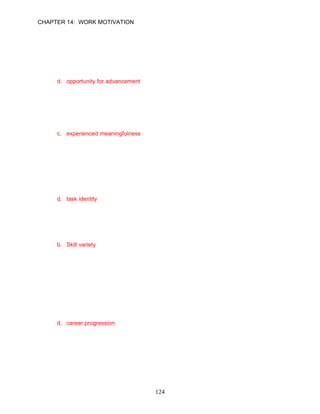 CHAPTER 14: WORK MOTIVATION


46.   The job characteristics theory states that there are critical psychological states needed
      to create high levels of motivation in the workplace. Which of the following is not
      needed according to this theory?
      a. experienced meaningfulness
      b. experienced responsibility
      c. knowledge of actual work results
      d. opportunity for advancement

      ANSWER: D, Knowledge, Moderate, p. 399

47.   The degree to which employees perceive their work as valuable and worthwhile is
      known as __________.
      a. autonomy
      b. growth need strength
      c. experienced meaningfulness
      d. knowledge of results

      ANSWER: C, Knowledge, Easy, p. 400

48.   According to the job characteristics theory, __________ is the degree to which a job
      involves completion of an identifiable piece of work.
      a. attribution
      b. task significance
      c. centrism
      d. task identity

      ANSWER: D, Knowledge, Moderate, p. 400

49.   __________ is the degree to which a job includes a range of different work activities or
      requires the use of a number of skills and talents.
      a. Divestment
      b. Skill variety
      c. Exposure
      d. Task identity

      ANSWER: B, Knowledge, Easy, p. 400

50.   The job characteristics theory argues that the three critical psychological states are
      affected by five key job characteristics. Which of the following is not considered a key
      job characteristic according to this model?
      a. skill variety
      b. task identify
      c. task significance
      d. career progression

      ANSWER: D, Knowledge, Moderate, p. 399




                                             124
 