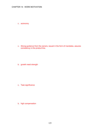 CHAPTER 14: WORK MOTIVATION


51.   According to the job characteristics model, when a job provides the individual
      substantial freedom, independence, and discretion in scheduling work and determining
      the procedure to be used in carrying out tasks, _________ is present.
      a. utilitarianism
      b. growth need strength
      c. autonomy
      d. knowledge of results

      ANSWER: C, Knowledge, Moderate, p. 400

52.   Whole Foods Markets has grown significantly since it opened. Which of the following
      statements does not correctly characterize how the owners have used their strategic
      action competency to achieve this growth?
      a. The company uses a democratic style of management.
      b. The employees get so much financial information that they are “insiders” according
          to the SEC’s definition.
      c. Strong guidance from the owners, issued in the form of mandates, assures
          consistency in the product line.
      d. Jobs are organized around self-managed teams.

      ANSWER: C, Knowledge, Difficult, pp. 400–401

53.   The desire for personal challenge, accomplishment, and learning is known as
      __________.
      a. job enrichment
      b. growth need strength
      c. equity theory
      d. skill variety

      ANSWER: B, Knowledge, Moderate, p. 401

54.   __________ is present when a job has a substantial impact on the goals or work of
      others in the company.
      a. Autonomy
      b. Feedback
      c. Task significance
      d. Task identity

      ANSWER: C, Knowledge, Easy, p. 400

55.   When the three critical psychological states are present in a job, the personal and work
      outcomes that are experienced by the employee include all of the following except
      __________.
      a. high satisfaction with the work
      b. high compensation
      c. high-quality work performance
      d. low absenteeism

      ANSWER: B, Knowledge, Easy, p. 399




                                            125
 