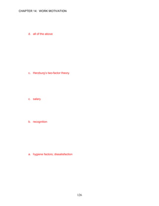 CHAPTER 14: WORK MOTIVATION


56.   Knowledge of results __________.
      a. provides feedback from the task itself
      b. provides employees with information, or feedback, about how well they are doing
      c. can come from from other sources, such as customer satisfaction surveys
      d. all of the above

      ANSWER: D, Knowledge, Moderate, p. 400

      Learning Objective 4

      Organization Approach
57.   The relationship between job satisfaction and productivity among accountants and
      engineers was the initial focus of one researcher. This study led to the development of
      __________ model.
      a. expectancy theory
      b. Maslow’s hierarchy of needs
      c. Herzburg’s two-factor theory
      d. McClelland’s learned needs

      ANSWER: C, Knowledge, Easy, p. 402

58.   In Hertzberg’s theory, all of the following are motivator factors except __________.
      a. challenge of the work itself
      b. responsibility
      c. salary
      d. advancement

      ANSWER: C, Knowledge, Moderate, p. 403

59.   In Hertzberg’s theory all of the following are hygiene factors except __________.
      a. supervision
      b. recognition
      c. job security
      d. company policies

      ANSWER: B, Knowledge, Moderate, p. 402

60.   Jasmyn is a bright marketing employee who works extremely hard. She is unhappy
      about what she believes are some of the company’s restrictive vacation policies.
      Apparently, management should do something about __________ that affect Jasmyn’s
      __________.
      a. hygiene factors; dissatisfaction
      b. motivator factors; satisfaction
      c. hygiene factors; motivation
      d. affiliation needs; self-esteem

      ANSWER: A, Application, Moderate, p. 402




                                            126
 