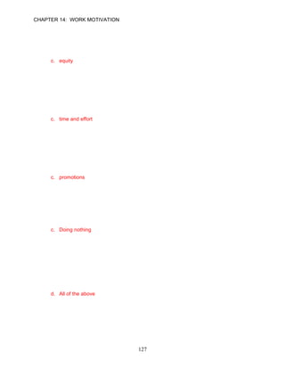 CHAPTER 14: WORK MOTIVATION


61.   The __________ theory is concerned with how employees make judgements about
      whether the organization is treating them fairly.
      a. expectancy
      b. reinforcement
      c. equity
      d. learned needs

      ANSWER: C, Knowledge, Easy, p. 404

62.   Research on the equity theory suggests that individuals mentally compare the ratios of
      their inputs and outcomes to the ratios of others doing similar work. What are
      considered “inputs” according to this model?
      a. feelings of meaningfulness
      b. responsibility
      c. time and effort
      d. promotions

      ANSWER: C, Knowledge, Moderate, p. 404

63.   Research on the equity theory suggests that individuals mentally compare the ratios of
      their inputs and outcomes to the ratios of others doing similar work. What are
      considered “outcomes” according to this model?
      a. education
      b. commitment to the organization
      c. promotions
      d. time

      ANSWER: C, Knowledge, Moderate, p. 404

64.   __________ is not a typical response of an employee who is attempting to reduce
      feelings of job inequity.
      a. Decreasing their inputs
      b. Distorting reality by rationalizing
      c. Doing nothing
      d. Leaving the situation

      ANSWER: C, Knowledge, Moderate, p. 406

65.   Ryan feels he is paid too little for the hours and effort he puts into his job. Which of the
      following actions is not a potential behavior suggested by the equity model?
      a. Ryan can take more coffee breaks and slow down his performance.
      b. Ryan can continue as before, while convincing himself that this is an easy job and
           that he really isn’t working very hard.
      c. Ryan can work harder.
      d. All of the above

      ANSWER: D, Application, Moderate, p. 406




                                              127
 