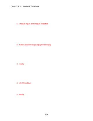 CHAPTER 14: WORK MOTIVATION


66.   Lindsey told you: “I never thought I would get the networking assignment. I thought
      that I didn’t have the experience, and I’d made too many mistakes on the previous
      assignment. Kyle should have received it.” In this example, inequity is due to
      __________.
      a. equal inputs, but unequal outcomes
      b. unequal inputs, but equal outcomes
      c. unequal inputs and unequal outcomes
      d. none of the above

      ANSWER: C, Application, Difficult, pp. 404–405

67.   Kelli told you: “I never thought I would get the networking assignment. I thought that I
      didn’t have the experience, and I’d made too many mistakes on the previous
      assignment. Sandy should have received it.” You should conclude that __________.
      a. Kelli is experiencing underpayment inequity
      b. Sandy is experiencing overpayment inequity
      c. Kelli is experiencing equity
      d. Kellii is experiencing overpayment inequity

      ANSWER: D, Application, Difficult, pp. 404–405

68.   Bill Frost owns and operates a small industrial supply company. Bill uses a merit pay
      system to reward employees. If employees do not feel motivated, it could be said that
      the__________ model of motivation explains this poor performance.
      a. content
      b. hierarchy of needs
      c. disequilibrium
      d. equity

      ANSWER: D, Application, Difficult, p. 404

69.   There are alternatives available to employees who want to reduce their feeling of
      inequity. Which of the following is not considered an acceptable response to inequity?
      a. leave the situation (quit the job) if the inequities can’t be resolved
      b. distort reality by rationalizing that the inequities are justified
      c. modify their comparisons by choosing another person to compare themselves
          against
      d. all of the above

      ANSWER: D, Knowledge, Difficult, p. 406

70.   Even if an organization gives all employees the same rewards, some people will believe
      they are being treated unfairly according to the _________ model.
      a. equity
      b. process
      c. hierarchy of needs
      d. two-factor

      ANSWER: A, Knowledge, Easy, p. 404




                                            128
 