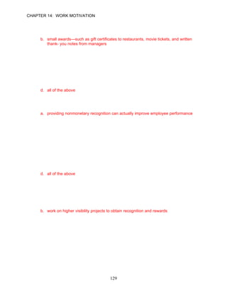 CHAPTER 14: WORK MOTIVATION


71.   Intuit’s Thanks Program is characterized by __________.
      a. an annual banquet to recognize the top performers
      b. small awards—such as gift certificates to restaurants, movie tickets, and written
          thank- you notes from managers
      c. being designated as Employee of the Month with a special parking spot
      d. a cash bonus

      ANSWER: B, Knowledge, Moderate, p. 403

72.   Intuit managers __________.
      a. have the authority to decide which employees receive the Thanks Program awards
      b. are all expected to use the small rewards concept to recognize their workers
      c. should link the award to the achievement of a business objective
      d. all of the above

      ANSWER: D, Knowledge, Moderate, p. 403

73.   Over 70% of managers from 34 organizations agreed that __________.
      a. providing nonmonetary recognition can actually improve employee performance
      b. there should be equal pay for equal education levels
      c. feature-rich employee benefit plans motivate employees
      d. open door policies provide dissatisfied employees an avenue to get even

      ANSWER: A, Knowledge, Difficult, p. 404

74.   According to the equity theory, employees make which of the following comparisons?
      a. the fairness of the inputs and outcomes they receive from their job
      b. the fairness of their inputs and outcomes compared to other employees in the
         company
      c. the fairness of their inputs and outcomes compared to other employers they have
         worked for
      d. all of the above

      ANSWER: D, Knowledge, Moderate, pp. 405–406

75.   If employees feel underrewarded they will deal with their dissatisfaction in which of the
      following ways?
      a. complain to their coworkers about the unfair ways the company treats the
           employees
      b. work on higher visibility projects to obtain recognition and rewards
      c. feel justified in doing something to sabotage the company
      d. all of the above

      ANSWER: B, Knowledge, Difficult, p. 406




                                             129
 